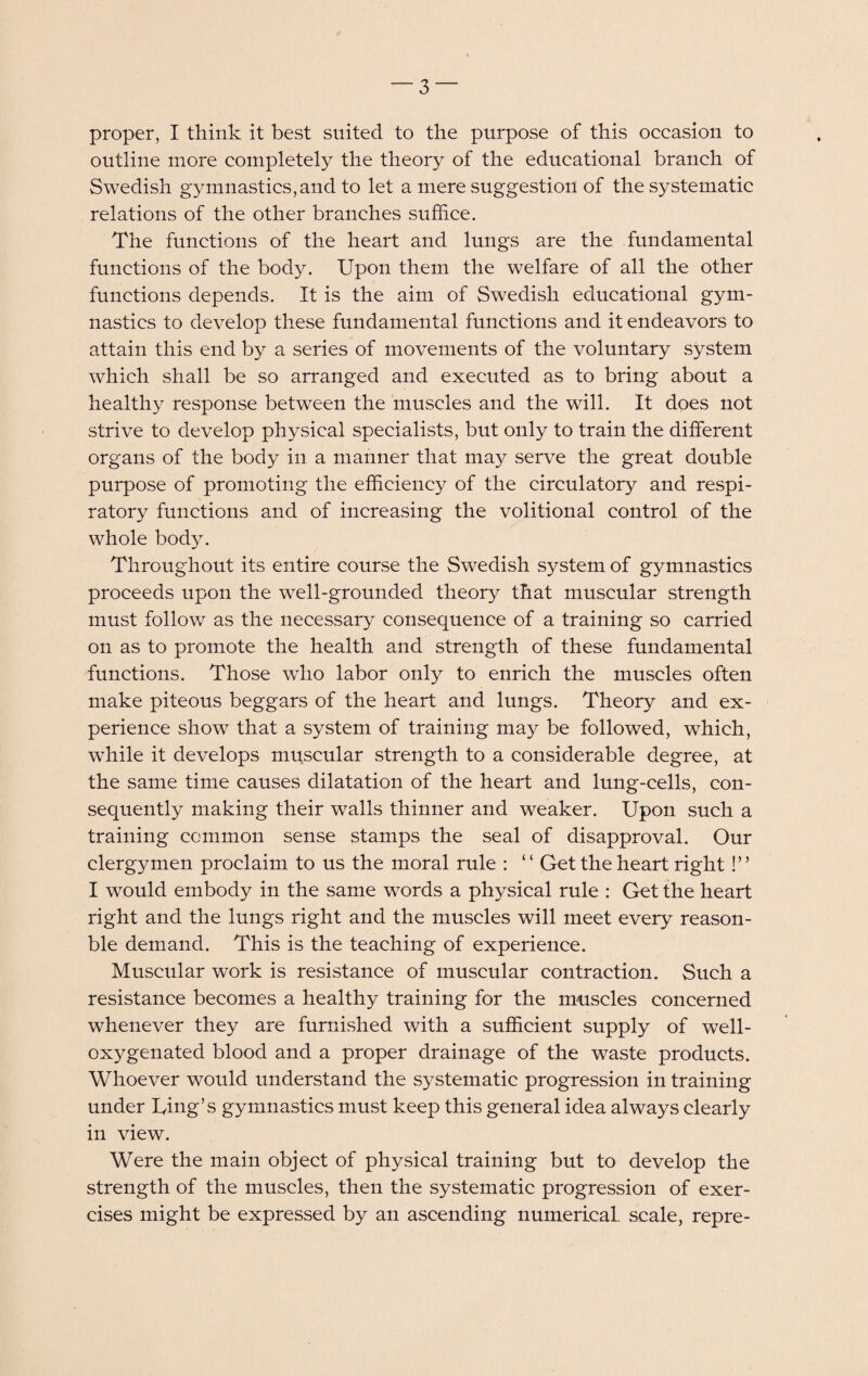 proper, I think it best suited to the purpose of this occasion to outline more completely the theory of the educational branch of Swedish gymnastics, and to let a mere suggestion of the systematic relations of the other branches suffice. The functions of the heart and lungs are the fundamental functions of the body. Upon them the welfare of all the other functions depends. It is the aim of Swedish educational gym¬ nastics to develop these fundamental functions and it endeavors to attain this end by a series of movements of the voluntary system which shall be so arranged and executed as to bring about a healthy response between the muscles and the will. It does not strive to develop physical specialists, but only to train the different organs of the body in a manner that may serve the great double purpose of promoting the efficiency of the circulatory and respi¬ ratory functions and of increasing the volitional control of the whole body. Throughout its entire course the Swedish system of gymnastics proceeds upon the well-grounded theory that muscular strength must follow as the necessary consequence of a training so carried on as to promote the health and strength of these fundamental functions. Those who labor only to enrich the muscles often make piteous beggars of the heart and lungs. Theory and ex¬ perience show that a system of training may be followed, which, while it develops muscular strength to a considerable degree, at the same time causes dilatation of the heart and lung-cells, con¬ sequently making their walls thinner and weaker. Upon such a training common sense stamps the seal of disapproval. Our clergymen proclaim to us the moral rule : “ Get the heart right!” I would embody in the same words a physical rule : Get the heart right and the lungs right and the muscles will meet every reason- ble demand. This is the teaching of experience. Muscular work is resistance of muscular contraction. Such a resistance becomes a healthy training for the muscles concerned whenever they are furnished with a sufficient supply of well- oxygenated blood and a proper drainage of the waste products. Whoever would understand the systematic progression in training under Ting’s gymnastics must keep this general idea always clearly in view. Were the main object of physical training but to develop the strength of the muscles, then the systematic progression of exer¬ cises might be expressed by an ascending numericaL scale, repre-