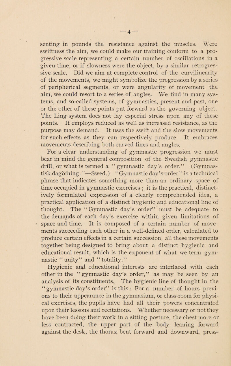 senting in pounds the resistance against the muscles. Were swiftness the aim, we could make our training conform to a pro¬ gressive scale representing a certain number of oscillations in a given time, or if slowness were the object, by a similar retrogres¬ sive scale. Did we aim at complete control of the curvilinearity of the movements, we might symbolize the progression by a series of peripherical segments, or were angularity of movement the aim, we could resort to a series of angles. We find in many sys¬ tems, and so-called systems, of gymnastics, present and past, one or the other of these points put forward as the governing object. The Ting system does not lay especial stress upon any of these points. It employs reduced as well as increased resistance, as the purpose may demand. It uses the swift and the slow movements for such effects as they can respectively produce. It embraces movements describing both curved lines and angles. For a clear understanding of gymnastic progression we must bear in mind the general composition of the Swedish gymnastic drill, or what is termed a “gymnastic day’s order.” (Gymnas- tisk dagofning.’ ’—Swed.) “Gymnastic day’s order’ ’ is a technical phrase that indicates something more than an ordinary space of time occupied in gymnastic exercises ; it is the practical, distinct¬ ively formulated expression of a clearly comprehended idea, a practical application of a distinct hygienic and educational line of thought. The “Gymnastic day’s order” must be adequate to the demands of each day’s exercise within given limitations of • space and time. It is composed of a certain number of move¬ ments succeeding each other in a well-defined order, calculated to produce certain effects in a certain succession, all these movements together being designed to bring about a distinct hygienic and educational result, which is the exponent of what we term gym¬ nastic “unity” and “totality.” Hygienic and educational interests are interlaced with each other in the “gymnastic day’s order,” as may be seen by an analysis of its constituents. The hygienic line of thought in the “gymnastic day’s order” is this : For a number of hours previ¬ ous to their appearance in the gymnasium, or class-room for physi¬ cal exercises, the pupils have had all their powers concentrated upon their lessons and recitations. Whether necessary or not the} have been doing their work in a sitting posture, the chest more or less contracted, the upper part of the body leaning forward against the desk, the thorax bent forward and downward, press-