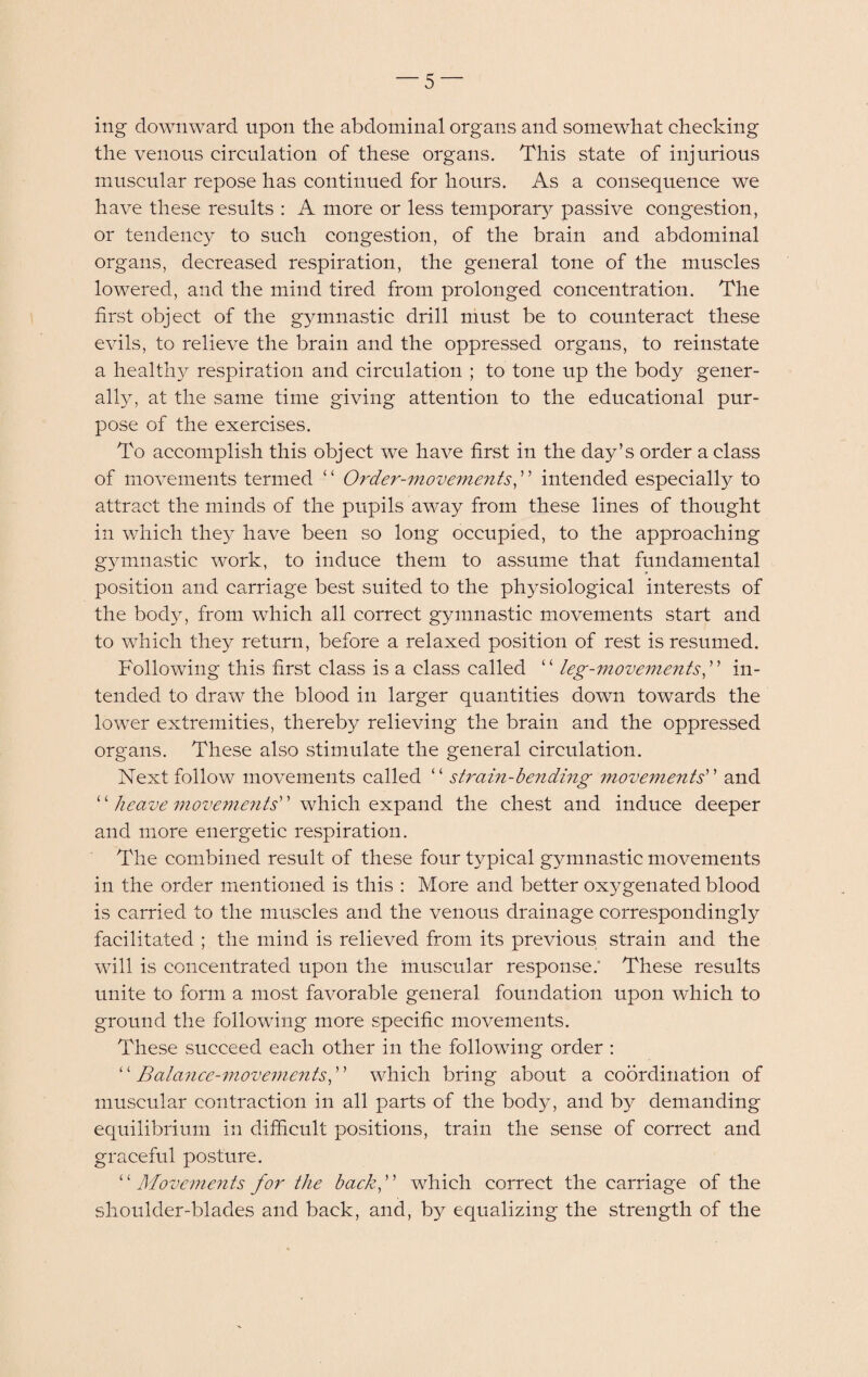 ing downward upon the abdominal organs and somewhat cheeking the venous circulation of these organs. This state of injurious muscular repose has continued for hours. As a consequence we have these results : A more or less temporary passive congestion, or tendency to such congestion, of the brain and abdominal organs, decreased respiration, the general tone of the muscles lowered, and the mind tired from prolonged concentration. The first object of the gymnastic drill must be to counteract these evils, to relieve the brain and the oppressed organs, to reinstate a healthy respiration and circulation ; to tone up the body gener¬ ally, at the same time giving attention to the educational pur¬ pose of the exercises. To accomplish this object we have first in the day’s order a class of movements termed “ Order-movements,” intended especially to attract the minds of the pupils away from these lines of thought in which they have been so long occupied, to the approaching g3rmnastic work, to induce them to assume that fundamental position and carriage best suited to the physiological interests of the body, from which all correct gymnastic movements start and to which they return, before a relaxed position of rest is resumed. Following this first class is a class called “ leg-movements, ” in¬ tended to draw the blood in larger quantities down towards the lower extremities, thereby relieving the brain and the oppressed organs. These also stimulate the general circulation. Next follow movements called “ strain-bending movements” and ‘ ‘ heave movements which expand the chest and induce deeper and more energetic respiration. The combined result of these four typical gymnastic movements in the order mentioned is this : More and better oxygenated blood is carried to the muscles and the venous drainage correspondingly facilitated ; the mind is relieved from its previous strain and the will is concentrated upon the muscular response: These results unite to form a most favorable general foundation upon which to ground the following more specific movements. These succeed each other in the following order : “ Balance-movements, ” which bring about a coordination of muscular contraction in all parts of the body, and by demanding equilibrium in difficult positions, train the sense of correct and graceful posture. “ Movements for the back, which correct the carriage of the shoulder-blades and back, and, by equalizing the strength of the