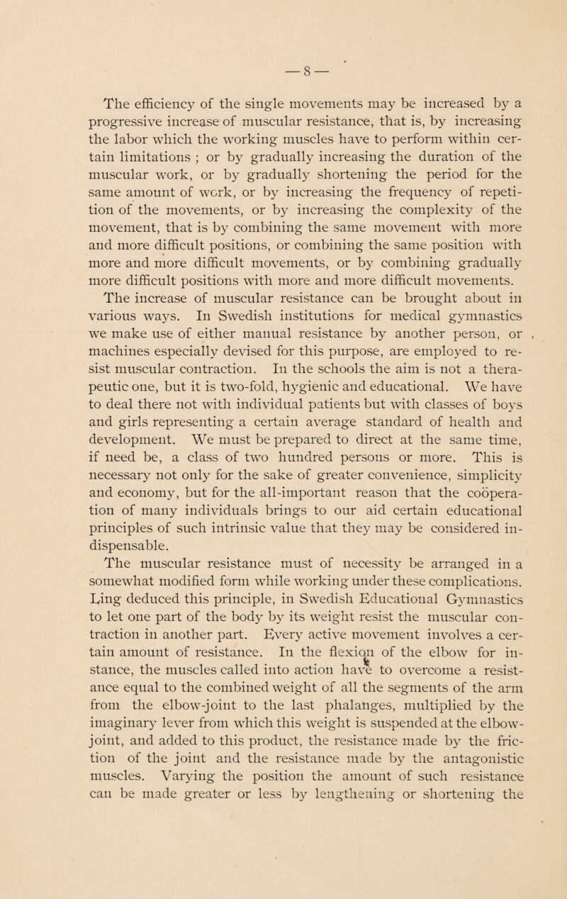 The efficiency of the single movements may be increased by a progressive increase of muscular resistance, that is, by increasing the labor which the working muscles have to perform within cer¬ tain limitations ; or by gradually increasing the duration of the muscular work, or by gradually shortening the period for the same amount of work, or by increasing the frequency of repeti¬ tion of the movements, or by increasing the complexity of the movement, that is by combining the same movement with more and more difficult positions, or combining the same position with more and more difficult movements, or by combining gradually more difficult positions with more and more difficult movements. The increase of muscular resistance can be brought about in various ways. In Swedish institutions for medical gymnastics we make use of either manual resistance by another person, or machines especially devised for this purpose, are employed to re¬ sist muscular contraction. In the schools the aim is not a thera¬ peutic one, but it is two-fold, hygienic and educational. We have to deal there not with individual patients but with classes of boys and girls representing a certain average standard of health and development. We must be prepared to direct at the same time, if need be, a class of two hundred persons or more. This is necessary not only for the sake of greater convenience, simplicity and economy, but for the all-important reason that the coopera¬ tion of many individuals brings to our aid certain educational principles of such intrinsic value that they may be considered in¬ dispensable. The muscular resistance must of necessity be arranged in a somewhat modified form while working under these complications, lying deduced this principle, in Swedish Educational Gymnastics to let one part of the body by its weight resist the muscular con¬ traction in another part. Every active movement involves a cer¬ tain amount of resistance. In the flexion of the elbow for in¬ stance, the muscles called into action have to overcome a resist¬ ance equal to the combined weight of all the segments of the arm from the elbow-joint to the last phalanges, multiplied by the imaginary lever from which this weight is suspended at the elbow- joint, and added to this product, the resistance made by the fric¬ tion of the joint and the resistance made by the antagonistic muscles. Varying the position the amount of such resistance can be made greater or less by lengthening or shortening the