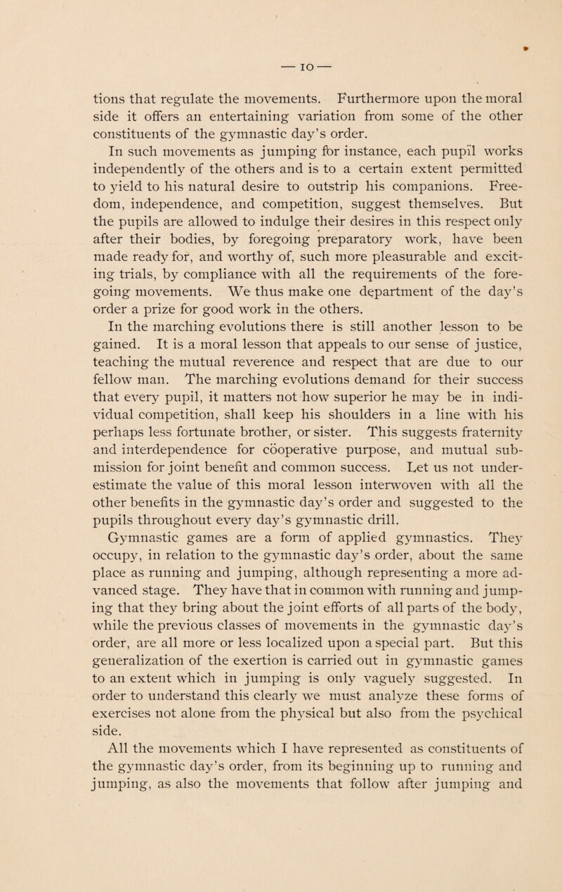 io — tions that regulate the movements. Furthermore upon the moral side it offers an entertaining variation from some of the other constituents of the gymnastic day’s order. In such movements as jumping for instance, each pupil works independently of the others and is to a certain extent permitted to yield to his natural desire to outstrip his companions. Free¬ dom, independence, and competition, suggest themselves. But the pupils are allowed to indulge their desires in this respect only after their bodies, by foregoing preparatory work, have been made ready for, and worthy of, such more pleasurable and excit¬ ing trials, by compliance with all the requirements of the fore¬ going movements. We thus make one department of the day’s order a prize for good work in the others. In the marching evolutions there is still another lesson to be gained. It is a moral lesson that appeals to our sense of justice, teaching the mutual reverence and respect that are due to our fellow man. The marching evolutions demand for their success that every pupil, it matters not how superior he may be in indi¬ vidual competition, shall keep his shoulders in a line wdth his perhaps less fortunate brother, or sister. This suggests fraternity and interdependence for cooperative purpose, and mutual sub¬ mission for joint benefit and common success. Let us not under¬ estimate the value of this moral lesson interwoven with all the other benefits in the gymnastic day’s order and suggested to the pupils throughout every day’s gymnastic drill. Gymnastic games are a form of applied gymnastics. The}' occupy, in relation to the gymnastic day’s order, about the same place as running and jumping, although representing a more ad¬ vanced stage. They have that in common with running and jump¬ ing that they bring about the joint efforts of all parts of the body, while the previous classes of movements in the gymnastic day’s order, are all more or less localized upon a special part. But this generalization of the exertion is carried out in gymnastic games to an extent which in jumping is only vaguely suggested. In order to understand this clearly we must analyze these forms of exercises not alone from the physical but also from the psychical side. All the movements which I have represented as constituents of the gymnastic day’s order, from its beginning up to running and jumping, as also the movements that follow after jumping and