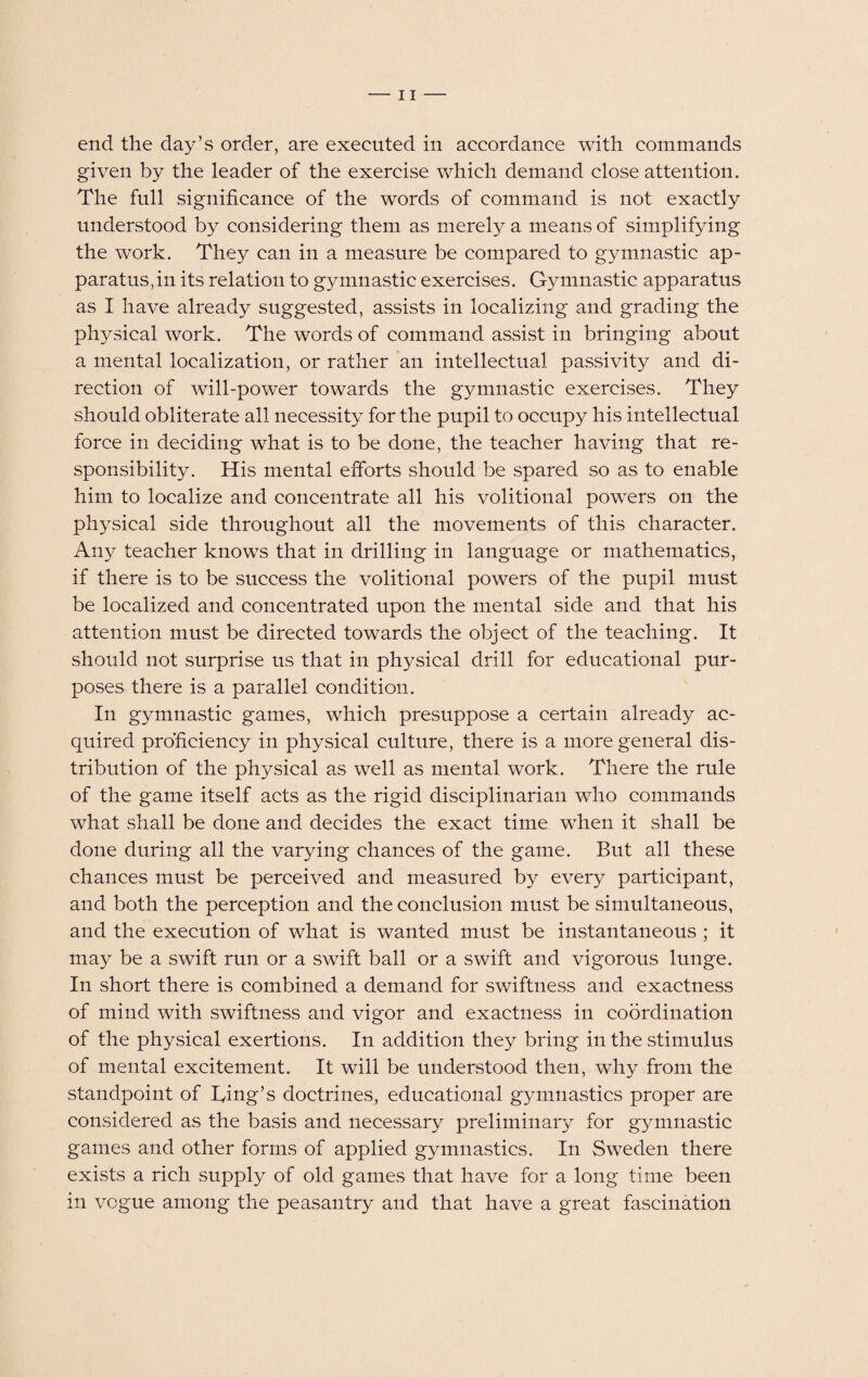 end the day’s order, are executed in accordance with commands given by the leader of the exercise which demand close attention. The full significance of the words of command is not exactly understood by considering them as merely a means of simplifying the work. They can in a measure be compared to gymnastic ap¬ paratus, in its relation to gymnastic exercises. Gymnastic apparatus as I have already suggested, assists in localizing and grading the physical work. The words of command assist in bringing about a mental localization, or rather an intellectual passivity and di¬ rection of will-power towards the gymnastic exercises. They should obliterate all necessity for the pupil to occupy his intellectual force in deciding what is to be done, the teacher having that re¬ sponsibility. His mental efforts should be spared so as to enable him to localize and concentrate all his volitional powers on the physical side throughout all the movements of this character. Any teacher knows that in drilling in language or mathematics, if there is to be success the volitional powers of the pupil must be localized and concentrated upon the mental side and that his attention must be directed towards the object of the teaching. It should not surprise us that in physical drill for educational pur¬ poses there is a parallel condition. In gymnastic games, which presuppose a certain already ac¬ quired proficiency in physical culture, there is a more general dis¬ tribution of the physical as well as mental work. There the rule of the game itself acts as the rigid disciplinarian who commands what shall be done and decides the exact time when it shall be done during all the varying chances of the game. But all these chances must be perceived and measured by every participant, and both the perception and the conclusion must be simultaneous, and the execution of what is wanted must be instantaneous ; it may be a swift run or a swift ball or a swift and vigorous lunge. In short there is combined a demand for swiftness and exactness of mind with swiftness and vigor and exactness in coordination of the physical exertions. In addition they bring in the stimulus of mental excitement. It will be understood then, why from the standpoint of Ting’s doctrines, educational gymnastics proper are considered as the basis and necessary preliminary for gymnastic games and other forms of applied gymnastics. In Sweden there exists a rich supply of old games that have for a long time been in vogue among the peasantry and that have a great fascination