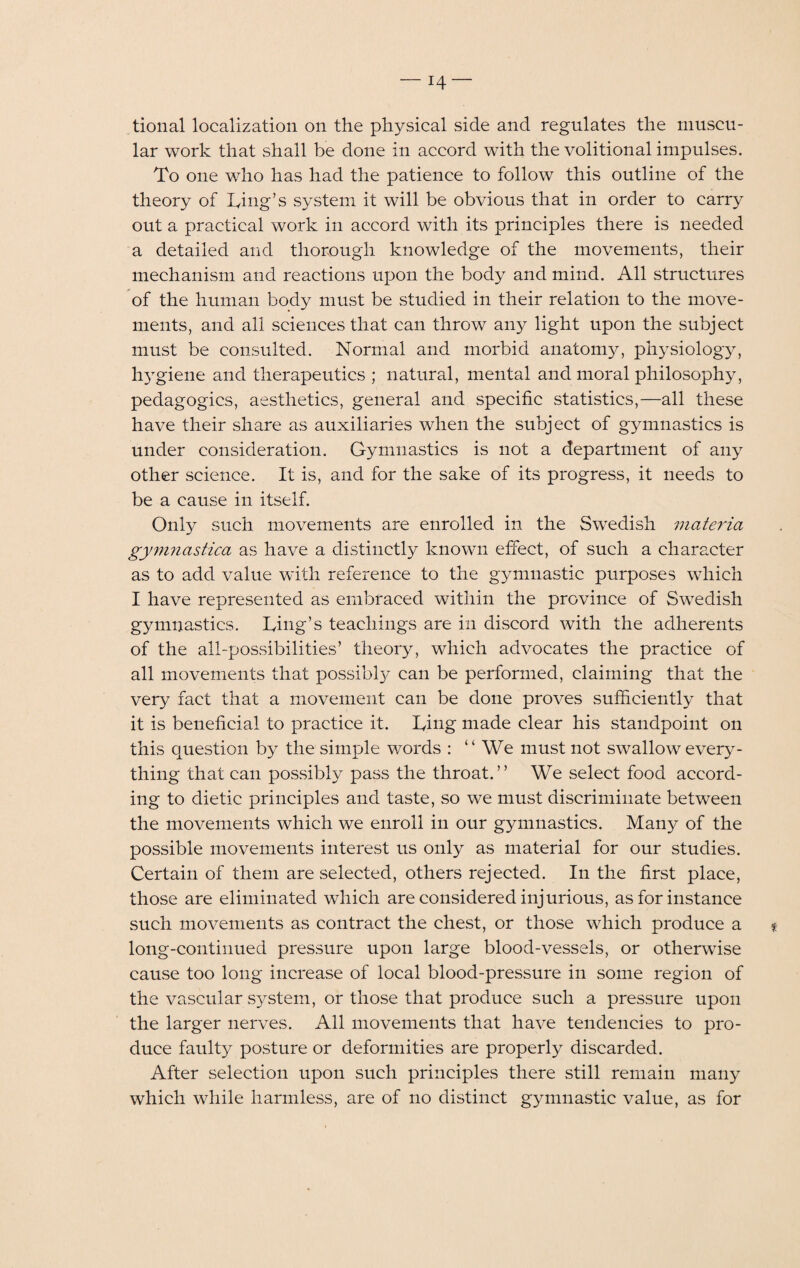 tional localization on the physical side and regulates the muscu¬ lar work that shall be done in accord with the volitional impulses. To one who has had the patience to follow this outline of the theory of Ting’s system it will be obvious that in order to carry out a practical work in accord with its principles there is needed a detailed and thorough knowledge of the movements, their mechanism and reactions upon the body and mind. All structures of the human body must be studied in their relation to the move¬ ments, and all sciences that can throw any light upon the subject must be consulted. Normal and morbid anatomy, physiology, hygiene and therapeutics ; natural, mental and moral philosophy, pedagogics, aesthetics, general and specific statistics,—all these have their share as auxiliaries when the subject of gymnastics is under consideration. Gymnastics is not a department of any other science. It is, and for the sake of its progress, it needs to be a cause in itself. Only such movements are enrolled in the Swedish materia gymnastica as have a distinctly known effect, of such a character as to add value with reference to the gymnastic purposes which I have represented as embraced within the province of Swedish gymnastics. Ting’s teachings are in discord with the adherents of the all-possibilities’ theory, which advocates the practice of all movements that possibty can be performed, claiming that the very fact that a movement can be done proves sufficiently that it is beneficial to practice it. Ting made clear his standpoint on this question by the simple words : “We must not swallow every¬ thing that can possibly pass the throat.’’ We select food accord¬ ing to dietic principles and taste, so we must discriminate between the movements which we enroll in our gymnastics. Many of the possible movements interest us only as material for our studies. Certain of them are selected, others rejected. In the first place, those are eliminated which are considered injurious, as for instance such movements as contract the chest, or those which produce a % long-continued pressure upon large blood-vessels, or otherwise cause too long increase of local blood-pressure in some region of the vascular system, or those that produce such a pressure upon the larger nerves. All movements that have tendencies to pro¬ duce faulty posture or deformities are properly discarded. After selection upon such principles there still remain many which while harmless, are of no distinct gymnastic value, as for
