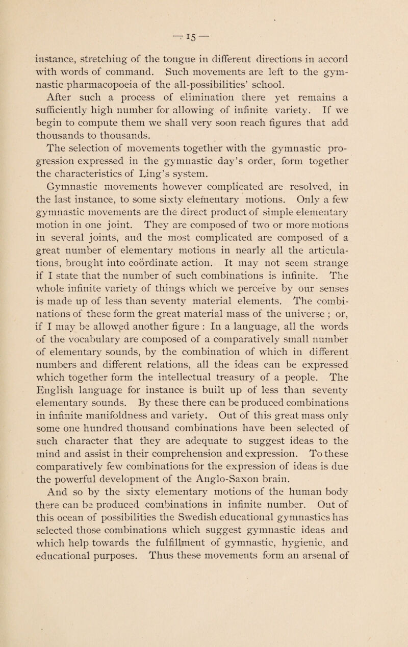 instance, stretching of the tongue in different directions in accord with words of command. Such movements are left to the gym¬ nastic pharmacopoeia of the all-possibilities’ school. After such a process of elimination there yet remains a sufficiently high number for allowing of infinite variety. If we begin to compute them we shall very soon reach figures that add thousands to thousands. The selection of movements together with the gymnastic pro¬ gression expressed in the gymnastic day’s order, form together the characteristics of Ling’s system. Gymnastic movements however complicated are resolved, in the last instance, to some sixty elementary motions. Only a few gymnastic movements are the direct product of simple elementary motion in one joint. They are composed of two or more motions in several joints, and the most complicated are composed of a great number of elementary motions in nearly all the articula¬ tions, brought into coordinate action. It may not seem strange if I state that the number of such combinations is infinite. The whole infinite variety of things which we perceive by our senses is made up of less than seventy material elements. The combi¬ nations of these form the great material mass of the universe ; or, if I may be allowed another figure : In a language, all the words of the vocabulary are composed of a comparatively small number of elementary sounds, by the combination of which in different numbers and different relations, all the ideas can be expressed which together form the intellectual treasury of a people. The English language for instance is built up of less than seventy elementary sounds. By these there can be produced combinations in infinite manifoldness and variety. Out of this great mass only some one hundred thousand combinations have been selected of such character that they are adequate to suggest ideas to the mind and assist in their comprehension and expression. To these comparatively few combinations for the expression of ideas is due the powerful development of the Anglo-Saxon brain. And so by the sixty elementary motions of the human body there can be produced combinations in infinite number. Out of this ocean of possibilities the Swedish educational gymnastics has selected those combinations which suggest gymnastic ideas and which help towards the fulfillment of gymnastic, hygienic, and educational purposes. Thus these movements form an arsenal of