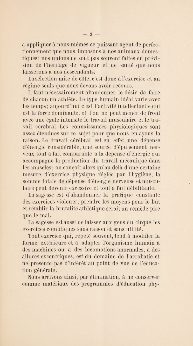 à appliquer à nous-mêmes ce puissant agent de perfec¬ tionnement que nous imposons à nos animaux domes¬ tiques ; nos unions ne sont pas souvent faites en prévi¬ sion de l’héritage de vigueur et de santé que nous laisserons à nos descendants. La sélection mise de côté, c’est donc à l’exercice et au régime seuls que nous devons avoir recours. Il faut nécessairement abandonner le désir de faire de chacun un athlète. Le type humain idéal varie avec les temps; aujourd’hui c’est l’activité intellectuelle qui est la force dominante, et l’on ne peut mener de front avec une égale intensité le travail musculaire et le tra¬ vail cérébral. Les connaissances physiologiques sont assez étendues sur ce sujet pour que nous en ayons la raison. Le travail cérébral est en effet une dépense d’énergie considérable, une source d’épuisement ner¬ veux tout à fait comparable à la dépense d’énergie qui accompagne la production du travail mécanique dans les muscles ; on conçoit alors qu’au delà d’une certaine mesure d’exercice physique réglée par l’hygiène, la somme totale de dépense d’énergie nerveuse et muscu¬ laire peut devenir excessive et tout à fait débilitante. La sagesse est d’abandonner la pratique constante des exercices violents ; prendre les moyens pour le but et rétablir la brutalité athlétique serait un remède pire que le mal. La sagesse est aussi de laisser aux gens du cirque les exercices compliqués sans raison et sans utilité. Tout exercice qui, répété souvent, tend à modifier,la forme extérieure et à adapter l’organisme humain à des machines ou à des locomotions anormales, à des allures excentriques, est du domaine de l’acrobatie et ne présente pas d’intérêt au point de vue de l’éduca¬ tion générale. Nous arrivons ainsi, par élimination, à ne conserver comme matériaux des programmes d’éducation phy-