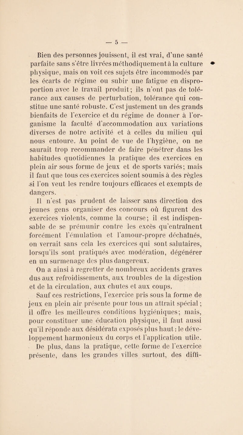 Bien des personnes jouissent, il est vrai, d’une santé parfaite sans s’être livrées méthodiquement à la culture physique, mais on voit ces sujets être incommodés par les écarts de régime ou subir une fatigue en dispro¬ portion avec le travail produit ; ils n’ont pas de tolé¬ rance aux causes de perturbation, tolérance qui con¬ stitue une santé robuste. C’est justement un des grands bienfaits de l’exercice et du régime de donner à l’or¬ ganisme la faculté d’accommodation aux variations diverses de notre activité et à celles du milieu qui nous entoure. Au point de vue de l'hygiène, on ne saurait trop recommander de faire pénétrer dans les habitudes quotidiennes la pratique des exercices en plein air sous forme de jeux et de sports variés; mais il faut que tous ces exercices soient soumis à des règles si l’on veut les rendre toujours efficaces et exempts de dangers. Il n'est pas prudent de laisser sans direction des jeunes gens organiser des concours où figurent des exercices violents, comme la course; il est indispen¬ sable de se prémunir contre les excès qu’entraînent forcément l’émulation et l’amour-propre déchaînés, on verrait sans cela les exercices qui sont salutaires, lorsqu’ils sont pratiqués avec modération, dégénérer en un surmenage des plus dangereux. On a ainsi à regretter de nombreux accidents graves dus aux refroidissements, aux troubles de la digestion et de la circulation, aux chutes et aux coups. Sauf ces restrictions, l’exercice pris sous la forme de jeux en plein air présente pour tous un attrait spécial ; il offre les meilleures conditions hygiéniques; mais, pour constituer une éducation physique, il faut aussi qu’il réponde aux désidérata exposés plus haut : le déve¬ loppement harmonienx du corps et l’application utile. De plus, dans la pratique, cette forme de l’exercice présente, dans les grandes villes surtout, des diffi-