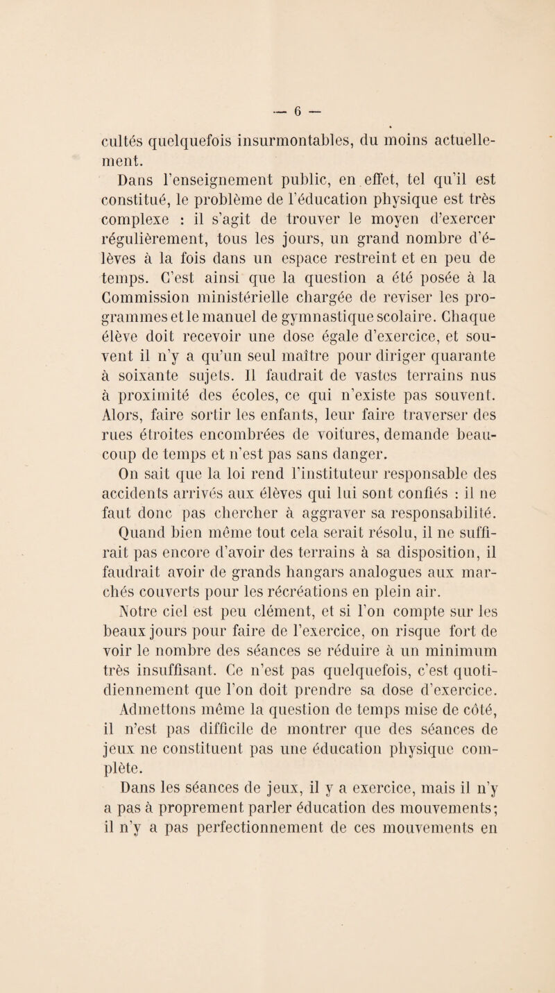 cultés quelquefois insurmontables, du moins actuelle¬ ment. Dans l’enseignement public, en effet, tel qu’il est constitué, le problème de l’éducation physique est très complexe : il s’agit de trouver le moyen d’exercer régulièrement, tous les jours, un grand nombre d’é¬ lèves à la fois dans un espace restreint et en peu de temps. C’est ainsi que la question a été posée à la Commission ministérielle chargée de reviser les pro¬ grammes et le manuel de gymnastique scolaire. Chaque élève doit recevoir une dose égale d’exercice, et sou¬ vent il n’y a qu’un seul maître pour diriger quarante à soixante sujets. Il faudrait de vastes terrains nus à proximité des écoles, ce qui n’existe pas souvent. Alors, faire sortir les enfants, leur faire traverser des rues étroites encombrées de voitures, demande beau¬ coup de temps et n’est pas sans danger. On sait que la loi rend l’instituteur responsable des accidents arrivés aux élèves qui lui sont confiés : il 11e faut donc pas chercher à aggraver sa responsabilité. Quand bien même tout cela serait résolu, il ne suffi¬ rait pas encore d’avoir des terrains à sa disposition, il faudrait avoir de grands hangars analogues aux mar¬ chés couverts pour les récréations en plein air. Notre ciel est peu clément, et si l'on compte sur les beaux jours pour faire de l’exercice, on risque fort de voir le nombre des séances se réduire à un minimum très insuffisant. Ce 11’est pas quelquefois, c’est quoti¬ diennement que l’on doit prendre sa dose d’exercice. Admettons même la question de temps mise de côté, il n’est pas difficile de montrer que des séances de jeux 11e constituent pas une éducation physique com¬ plète. Dans les séances de jeux, il y a exercice, mais il n’y a pas à proprement parler éducation des mouvements; il n’y a pas perfectionnement de ces mouvements en