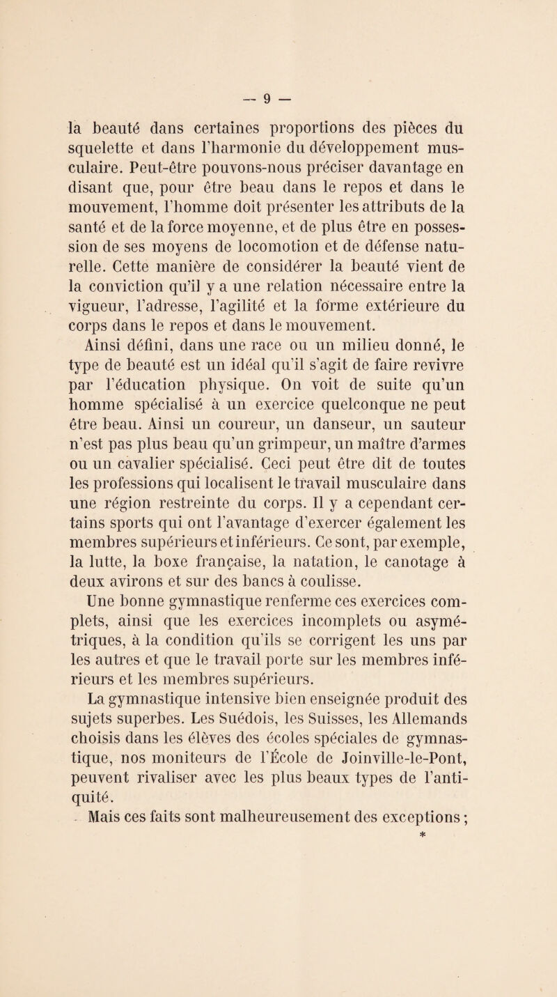 la beauté dans certaines proportions des pièces du squelette et dans l’harmonie du développement mus¬ culaire. Peut-être pouvons-nous préciser davantage en disant que, pour être beau dans le repos et dans le mouvement, l’homme doit présenter les attributs de la santé et de la force moyenne, et de plus être en posses¬ sion de ses moyens de locomotion et de défense natu¬ relle. Cette manière de considérer la beauté vient de la conviction qu’il y a une relation nécessaire entre la vigueur, l’adresse, l’agilité et la forme extérieure du corps dans le repos et dans le mouvement. Ainsi défini, dans une race ou un milieu donné, le type de beauté est un idéal qu’il s’agit de faire revivre par l’éducation physique. On voit de suite qu’un homme spécialisé à un exercice quelconque ne peut être beau. Ainsi un coureur, un danseur, un sauteur n’est pas plus beau qu’un grimpeur, un maître d’armes ou un cavalier spécialisé. Ceci peut être dit de toutes les professions qui localisent le travail musculaire dans une région restreinte du corps. Il y a cependant cer¬ tains sports qui ont l’avantage d’exercer également les membres supérieurs et inférieurs. Ce sont, par exemple, la lutte, la boxe française, la natation, le canotage à deux avirons et sur des bancs à coulisse. Une bonne gymnastique renferme ces exercices com¬ plets, ainsi que les exercices incomplets ou asymé¬ triques, à la condition qu’ils se corrigent les uns par les autres et que le travail porte sur les membres infé¬ rieurs et les membres supérieurs. La gymnastique intensive bien enseignée produit des sujets superbes. Les Suédois, les Suisses, les Allemands choisis dans les élèves des écoles spéciales de gymnas¬ tique, nos moniteurs de l’École de Joinville-le-Pont, peuvent rivaliser avec les plus beaux types de l’anti¬ quité. Mais ces faits sont malheureusement des exceptions ;