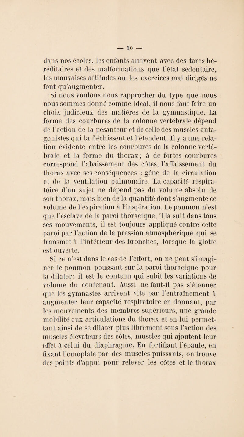 clans nos écoles, les enfants arrivent avec des tares hé¬ réditaires et des malformations que l’état sédentaire, les mauvaises attitudes ou les exercices mal dirigés ne font qu’augmenter. Si nous voulons nous rapprocher du type que nous nous sommes donné comme idéal, il nous faut faire un choix judicieux des matières de la gymnastique. La forme des courbures de la colonne vertébrale dépend de l’action de la pesanteur et de celle des muscles anta¬ gonistes qui la fléchissent et l’étendent. Il y a une rela¬ tion évidente entre les courbures de la colonne verté¬ brale et la forme du thorax; à de fortes courbures correspond l’abaissement des côtes, l’affaissement du thorax avec ses conséquences : gêne de la circulation et de la ventilation pulmonaire. La capacité respira¬ toire d’un sujet ne dépend pas du volume absolu de son thorax, mais bien de la quantité dont s’augmente ce volume de l’expiration à l’inspiration. Le poumon n’est que l’esclave de la paroi thoracique, il la suit dans tous ses mouvements, il est toujours appliqué contre cette paroi par l’action de la pression atmosphérique qui se transmet à l’intérieur des bronches, lorsque la glotte est ouverte. Si ce n’est dans le cas de l’effort, on ne peut s’imagi¬ ner le poumon poussant sur la paroi thoracique pour la dilater; il est le contenu qui subit les variations de volume du contenant. Aussi ne faut-il pas s’étonner que les gymnastes arrivent vite par l’entraînement à augmenter leur capacité respiratoire en donnant, par les mouvements des membres supérieurs, une grande mobilité aux articulations du thorax et en lui permet¬ tant ainsi de se dilater plus librement sous l’action des muscles élévateurs des côtes, muscles qui ajoutent leur effet à celui du diaphragme. En fortifiant l’épaule, en fixant l’omoplate par des muscles puissants, on trouve des points d’appui pour relever les côtes et le thorax