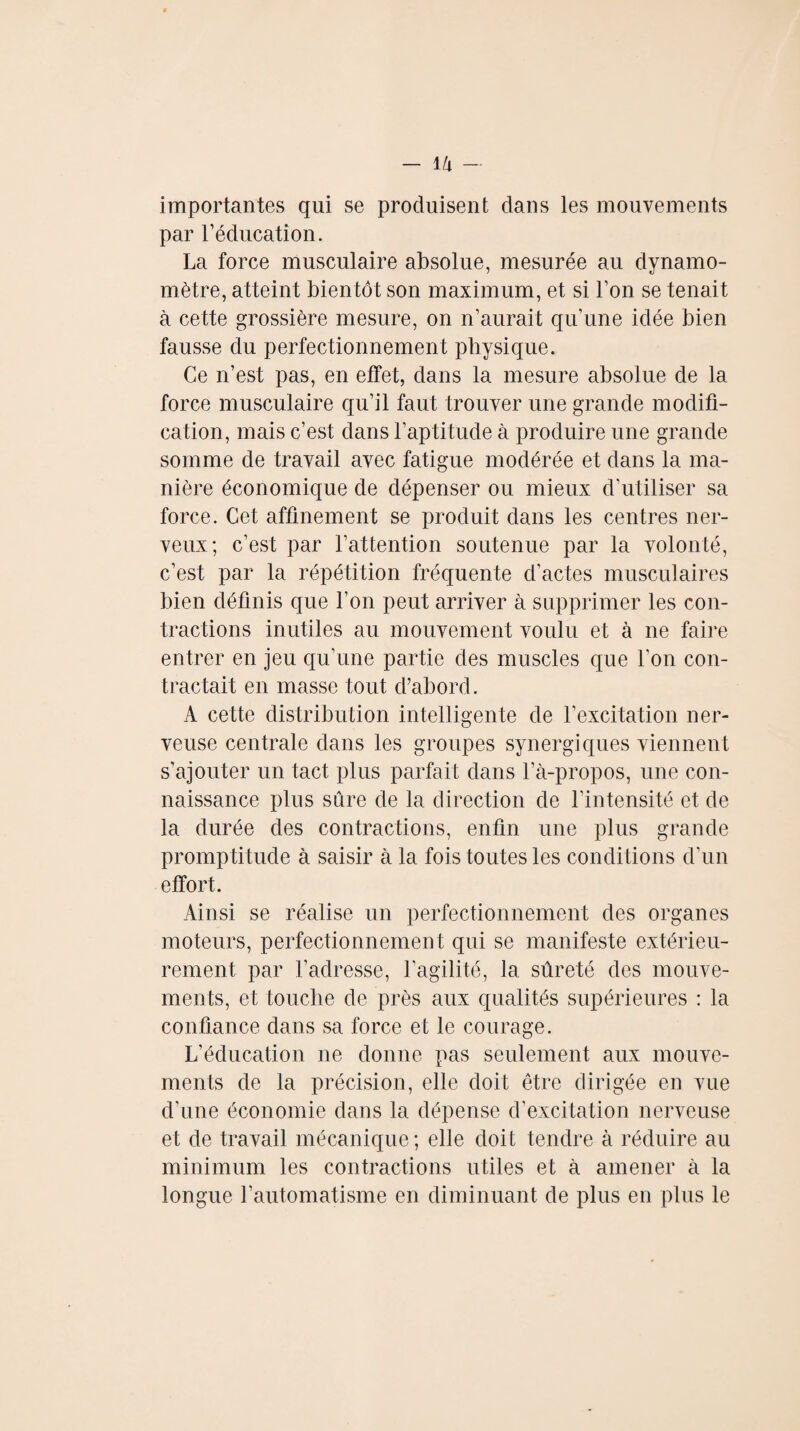 importantes qui se produisent dans les mouvements par l’éducation. La force musculaire absolue, mesurée au dynamo¬ mètre, atteint bientôt son maximum, et si l’on se tenait à cette grossière mesure, on n’aurait qu’une idée bien fausse du perfectionnement physique. Ce n’est pas, en effet, dans la mesure absolue de la force musculaire qu’il faut trouver une grande modifi¬ cation, mais c’est dans l’aptitude à produire une grande somme de travail avec fatigue modérée et dans la ma¬ nière économique de dépenser ou mieux d’utiliser sa force. Cet affinement se produit dans les centres ner¬ veux; c’est par l’attention soutenue par la volonté, c’est par la répétition fréquente d’actes musculaires bien définis que l’on peut arriver à supprimer les con¬ tractions inutiles au mouvement voulu et à ne faire entrer en jeu qu’une partie des muscles que l'on con¬ tractait en masse tout d’abord. A cette distribution intelligente de l’excitation ner¬ veuse centrale dans les groupes synergiques viennent s’ajouter un tact plus parfait dans l’à-propos, une con¬ naissance plus sûre de la direction de l’intensité et de la durée des contractions, enfin une plus grande promptitude à saisir à la fois toutes les conditions d’un effort. Ainsi se réalise un perfectionnement des organes moteurs, perfectionnement qui se manifeste extérieu¬ rement par l’adresse, l'agilité, la sûreté des mouve¬ ments, et touche de près aux qualités supérieures : la confiance dans sa force et le courage. L’éducation ne donne pas seulement aux mouve¬ ments de la précision, elle doit être dirigée en vue d’une économie dans la dépense d’excitation nerveuse et de travail mécanique ; elle doit tendre à réduire au minimum les contractions utiles et à amener à la longue l’automatisme en diminuant de plus en plus le