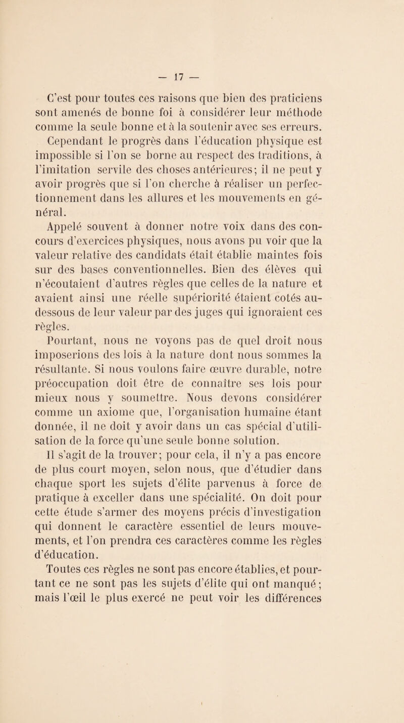 C’est pour toutes ces raisons que bien des praticiens sont amenés de bonne foi à considérer leur méthode comme la seule bonne et à la soutenir avec ses erreurs. Cependant le progrès dans T éducation physique est impossible si l’on se borne au respect des traditions, à l’imitation servile des choses antérieures; il ne peut y avoir progrès que si Ton cherche à réaliser un perfec¬ tionnement dans les allures et les mouvements en gé¬ néral. Appelé souvent à donner notre voix dans des con¬ cours d’exercices physiques, nous avons pu voir que la valeur relative des candidats était établie maintes fois sur des bases conventionné]les. Bien des élèves qui n’écoutaient d’autres règles que celles de la nature et avaient ainsi une réelle supériorité étaient cotés au- dessous de leur valeur par des juges qui ignoraient ces règles. Pourtant, nous ne voyons pas de quel droit nous imposerions des lois à la nature dont nous sommes la résultante. Si nous voulons faire œuvre durable, notre préoccupation doit être de connaître ses lois pour mieux nous y soumettre. Nous devons considérer comme un axiome que, l’organisation humaine étant donnée, il ne doit y avoir dans un cas spécial d’utili¬ sation de la force qu’une seule bonne solution. 11 s’agit de la trouver; pour cela, il n’y a pas encore de plus court moyen, selon nous, que d’étudier dans chaque sport les sujets d’élite parvenus à force de pratique à exceller dans une spécialité. On doit pour cette étude s’armer des moyens précis d’investigation qui donnent le caractère essentiel de leurs mouve¬ ments, et l’on prendra ces caractères comme les règles d’éducation. Toutes ces règles ne sont pas encore établies, et pour¬ tant ce ne sont pas les sujets d’élite qui ont manqué ; mais l’œil le plus exercé ne peut voir les différences