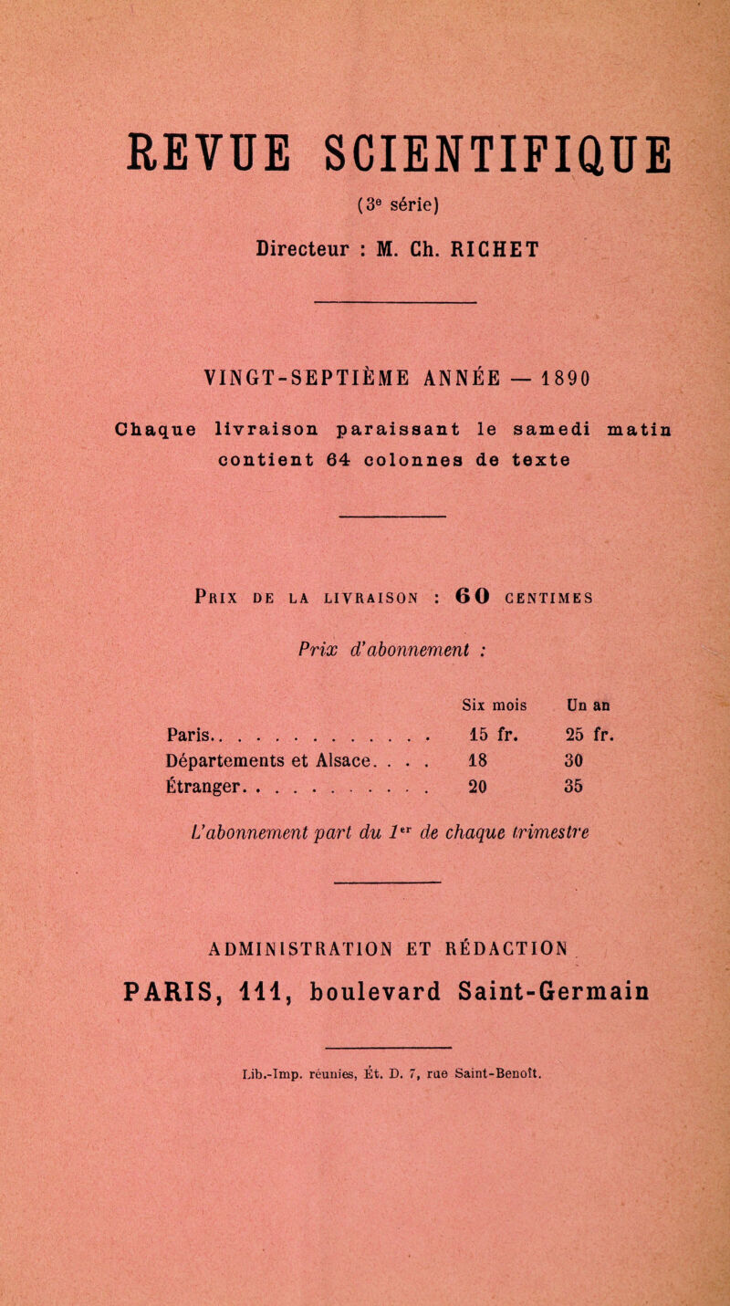 REVUE SCIENTIFIQUE (3e série) Directeur : M. Ch. RICHET VINGT-SEPTIÈME ANNÉE —1890 Chaque livraison paraissant le samedi matin contient 64 colonnes de texte Prix de la livraison : 60 centimes Prix d’abonnement : Six mois Un an Paris. 15 fr. 25 fr. Départements et Alsace. ... 18 30 Étranger. 20 35 L’abonnement part du 1er de chaque trimestre ADMINISTRATION ET RÉDACTION PARIS, 141, boulevard Saint-Germain