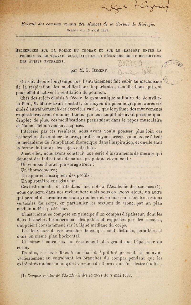 Extrait des comptes rendus des séances de la Société de Biologie. Séance du 13 avril 1889. Recherches sur la forme du thorax et sur le rapport entre la PRODUCTION DE TRAVAIL MUSCULAIRE ET LE MÉCANISME DE LA RESPIRATION DES SUJETS ENTRAINES, ■ • * > . ' 0\ .A O * ' ¥ par M. G. Demeny. On sait depuis longtemps que l'entraînement fait subir au mécanisme de la respiration des modifications importantes, modifications qui ont pour effet d’activer la ventilation du poumon. Chez des sujets choisis à l’école de gymnastique militaire de Joinville- le-Pont, M. Marey avait constaté, au moyen du pneumographe, après six mois d’entraînement à des exercices variés, que le rythme des mouvements respiratoires avait diminué, tandis que leur amplitude avait presque qua¬ druplé; de plus, ces modifications persistaient dans le repos musculaire et étaient définitivement acquises. Intéressé par ces résultats, nous avons voulu pousser plus loin ces recherches et examiner de près, par des moyens précis, comment se faisait le mécanisme de f ampliation thoracique dans l’inspiration, et quelle était la forme du thorax des sujets entraînés. A cet effet, nous avons construit une série d’instruments de mesure qui donnent des indications de nature graphique et qui sont : Un compas thoracique enregistreur ; Un thoracomètre ; Un appareil inscripteur des profils ; Un spiromètre enregistreur. Ces instruments, décrits dans une note à l’Académie des sciences (1), nous ont servi dans nos recherches ; mais nous en avons ajouté un autre qui permet de prendre en vraie grandeur et en une seule fois les sections verticales du corps, en particulier les sections du tronc, par un plan médian antéro-postérieur. L’instrument se compose en principe d’un compas d’épaisseur, dont les deux branches terminées par des galets et rappelées par des ressorts, s’appuient constamment sur la ligne médiane du corps. Les deux axes de ces branches de compas sont distincts, parallèles et dans un même plan horizontal. Ils laissent entre eux un écartement plus grand que l’épaisseur du corps. De plus, ces axes fixés à un chariot équilibré peuvent se mouvoir verticalement en entraînant les branches du compas pendant que les extrémités roulent le long de la section du thorax que l’on désire étudier. (t) Comptes rendus de CAcadémie des sciences du 7 mai 1888.