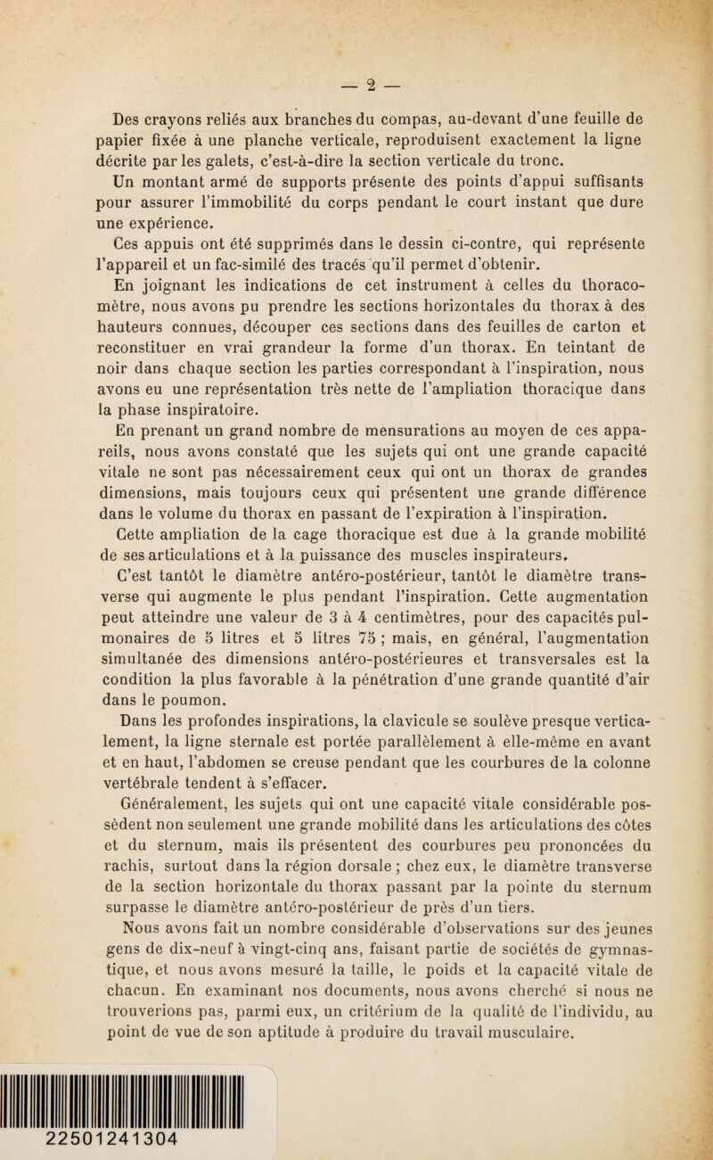 Des crayons reliés aux branches du compas, au-devant d’une feuille de papier fixée à une planche verticale, reproduisent exactement la ligne décrite parles galets, c’est-à-dire la section verticale du tronc. Un montant armé de supports présente des points d’appui suffisants pour assurer l’immobilité du corps pendant le court instant que dure une expérience. Ces appuis ont été supprimés dans le dessin ci-contre, qui représente l’appareil et un fac-similé des tracés qu’il permet d’obtenir. En joignant les indications de cet instrument à celles du thoraco- mètre, nous avons pu prendre les sections horizontales du thorax à des hauteurs connues, découper ces sections dans des feuilles de carton et reconstituer en vrai grandeur la forme d’un thorax. En teintant de noir dans chaque section les parties correspondant à l’inspiration, nous avons eu une représentation très nette de l’ampliation thoracique dans la phase inspiratoire. En prenant un grand nombre de mensurations au moyen de ces appa¬ reils, nous avons constaté que les sujets qui ont une grande capacité vitale ne sont pas nécessairement ceux qui ont un thorax de grandes dimensions, mais toujours ceux qui présentent une grande différence dans le volume du thorax en passant de l’expiration à l’inspiration. Cette ampliation de la cage thoracique est due à la grande mobilité de ses articulations et à la puissance des muscles inspirateurs. C’est tantôt le diamètre antéro-postérieur, tantôt le diamètre trans¬ verse qui augmente le plus pendant l’inspiration. Cette augmentation peut atteindre une valeur de 3 à 4 centimètres, pour des capacités pul¬ monaires de 5 litres et 5 litres 75 ; mais, en général, l’augmentation simultanée des dimensions antéro-postérieures et transversales est la condition la plus favorable à la pénétration d’une grande quantité d’air dans le poumon. Dans les profondes inspirations, la clavicule se soulève presque vertica¬ lement, la ligne sternale est portée parallèlement à elle-même en avant et en haut, l’abdomen se creuse pendant que les courbures de la colonne vertébrale tendent à s’effacer. Généralement, les sujets qui ont une capacité vitale considérable pos¬ sèdent non seulement une grande mobilité dans les articulations des côtes et du sternum, mais ils présentent des courbures peu prononcées du rachis, surtout dans la région dorsale ; chez eux, le diamètre transverse de la section horizontale du thorax passant par la pointe du sternum surpasse le diamètre antéro-postérieur de près d’un tiers. Nous avons fait un nombre considérable d’observations sur des jeunes gens de dix-neuf à vingt-cinq ans, faisant partie de sociétés de gymnas¬ tique, et nous avons mesuré la taille, le poids et la capacité vitale de chacun. En examinant nos documents, nous avons cherché si nous ne trouverions pas, parmi eux, un critérium de la qualité de l’individu, au point de vue de son aptitude à produire du travail musculaire. 22501241304