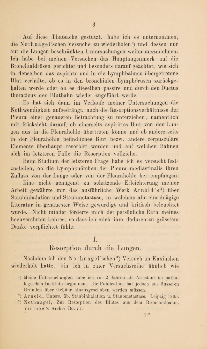 Auf diese Thatsache gestützt, habe ich es unternommen, die Nothnagel’schen Versuche zu wiederholen') und dessen nur auf die Lungen beschränkten Untersuchungen weiter auszudehnen. Ich habe bei meinen Versuchen das Hauptaugenmerk auf die Bronchialdriisen gerichtet und besonders darauf geachtet, wie sich in denselben das aspirirte und in die Lymphbahnen iibergetretene Blut verhalte, ob es in den bronchialen Lymphdrüsen zurückge¬ halten werde oder ob es dieselben passire und durch den Ductus thoracicus der Blutbahn wieder zugeführt werde. Es hat sich dann im Verlaufe meiner Untersuchungen die Nothwendigkeit aufgedrängt, auch die Resorptionsverhältnisse der Pleura einer genaueren Betrachtung zu unterziehen, namentlich mit Rücksicht darauf, ob einerseits aspirirt.es Blut von den Lun¬ gen aus in die Pleurahöhle übertreten könne und ob andererseits in der Pleurahöhle befindliches Blut bezw. andere corpusculäre Elemente überhaupt resorbirt werden und auf welchen Bahnen sich im letzteren Falle die Resorption vollziehe. Beim Studium der letzteren Frage habe ich es versucht fest¬ zustellen, ob die Lymphknötchen der Pleura mediastinalis ihren Zufluss von der Lunge oder von der Pleurahöhle her empfangen. Eine nicht genügend zu schätzende Erleichterung meiner Arbeit gewährte mir das ausführliche Werk Arnold’s3) über Staubinhalation und Staubmetastase, in welchem alle einschlägige Literatur in genauester Weise gewürdigt und kritisch beleuchtet wurde. Nicht minder förderte mich der persönliche Rath meines hochverehrten Lehres, so dass ich mich ihm dadurch zu grösstem Danke verpflichtet fühle. I. Resorption durch die Lungen. Nachdem ich den Nothnagel’schen3) Versuch an Kaninchen wiederholt hatte, bin ich in einer Versuchsreihe ähnlich wie L Meine Untersuchungen habe ich vor 2 Jahren als Assistent im patho¬ logischen Institute begonnen. Die Publication hat jedoch aus äusseren Gründen über Gebühr hinausgeschoben werden müssen. 2) Arnold, Unters, üb. Staubinhalation u. Staubmetastase. Leipzig 1885. 3) Nothnagel, Zur Resorption des Blutes aus dem Bronchialbaum. Yirchow’s Archiv Bd. 71. 1*