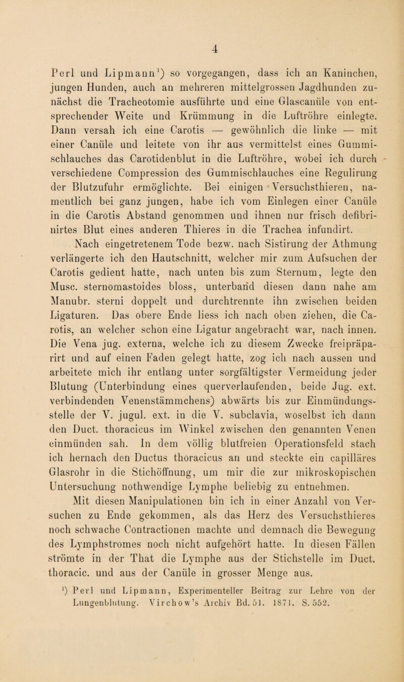 Perl und Lipmann1) so vorgegangen, dass ich an Kaninchen, jungen Hunden, auch an mehreren mittelgrossen Jagdhunden zu¬ nächst die Tracheotomie ausführte und eine Glascamile von ent¬ sprechender Weite und Krümmung in die Luftröhre einlegte. Dann versah ich eine Carotis — gewöhnlich die linke — mit einer Canüle und leitete von ihr aus vermittelst eines Gummi¬ schlauches das Carotidenblut in die Luftröhre, wobei ich durch - verschiedene Compression des Gummischlauches eine Regulirung der Blutzufuhr ermöglichte. Bei einigen Versuchstieren, na¬ mentlich bei ganz jungen, habe ich vom Einlegen einer Canüle in die Carotis Abstand genommen und ihnen nur frisch defibri- nirtes Blut eines anderen Thieres in die Trachea infundirt. Nach eingetretenem Tode bezw. nach Sistirung der Athmung verlängerte ich den Hautschnitt, welcher mir zum Aufsuchen der Carotis gedient hatte, nach unten bis zum Sternum, legte den Muse, sternomastoides bloss, unterband diesen dann nahe am Manubr. sterni doppelt und durchtrennte ihn zwischen beiden Ligaturen. Das obere Ende liess ich nach oben ziehen, die Ca¬ rotis, an welcher schon eine Ligatur angebracht war, nach innen. Die Vena jug. externa, welche ich zu diesem Zwecke freipräpa- rirt und auf einen Faden gelegt hatte, zog ich nach aussen und arbeitete mich ihr entlang unter sorgfältigster Vermeidung jeder Blutung (Unterbindung eines querverlaufenden, beide Jug. ext. verbindenden Venenstämmchens) abwärts bis zur Einmündungs¬ stelle der V. jugul. ext. in die V. subclavia, woselbst ich dann den Duct. thoracicus im Winkel zwischen den genannten Venen einmünden sah. In dem völlig blutfreien Operationsfeld stach ich hernach den Ductus thoracicus an und steckte ein capilläres Glasrohr in die Stichöffnung, um mir die zur mikroskopischen Untersuchung nothwendige Lymphe beliebig zu entnehmen. Mit diesen Manipulationen bin ich in einer Anzahl von Ver¬ suchen zu Ende gekommen, als das Herz des Versuchstieres noch schwache Contractionen machte und demnach die Bewegung des Lymphstromes noch nicht aufgehört hatte. In diesen Fällen strömte in der That die Lymphe aus der Stichstelle im Duct. thoracic, und aus der Canüle in grosser Menge aus. ’) Perl und Lipmann, Experimenteller Beitrag zur Lehre von der Lungenblutung. Virchow’s Archiv Bd. 51. 1S71. S. 552.