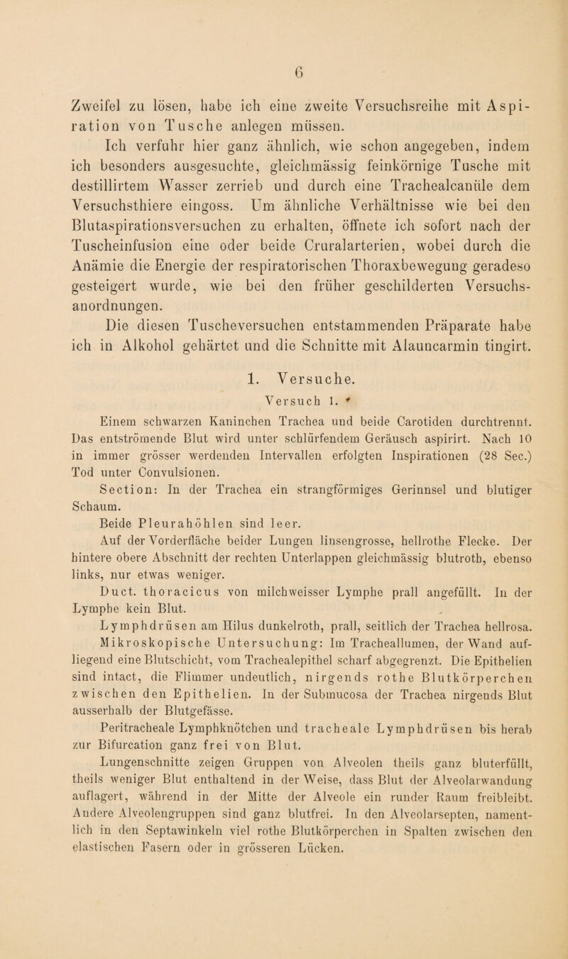 Zweifel zu lösen, habe ich eine zweite Versuchsreihe mit Aspi¬ ration von Tusche anlegen müssen. Ich verfuhr hier ganz ähnlich, wie schon angegeben, indem ich besonders ausgesuchte, gleiclimässig feinkörnige Tusche mit destillirtem Wasser zerrieb und durch eine Trachealcaniile dem Versuchsthiere eingoss. Um ähnliche Verhältnisse wie bei den Blutaspirationsversuchen zu erhalten, öffnete ich sofort nach der Tuscheinfusion eine oder beide Cruralarterien, wobei durch die Anämie die Energie der respiratorischen Thoraxbewegung geradeso gesteigert wurde, wie bei den früher geschilderten Versuchs¬ anordnungen. Die diesen Tusche versuchen entstammenden Präparate habe ich in Alkohol gehärtet und die Schnitte mit Aiauncarmin tingirt. 1. Versuche. Versuch 1. * Einem schwarzen Kaninchen Trachea und beide Carotiden durchtrennt. Das entströmende Blut wird unter schlürfendem Geräusch aspirirt. Nach 10 in immer grösser werdenden Intervallen erfolgten Inspirationen (28 Sec.) Tod unter Convulsionen. Section: In der Trachea ein strangförmiges Gerinnsel und blutiger Schaum. Beide Pleurahöhlen sind leer. Auf der Vorderfläche beider Lungen linseugrosse, hellrothe Flecke. Der hintere obere Abschnitt der rechten Unterlappen gleichmässig blutroth, ebenso links, nur etwas weniger. Duct. thoracicus von milchweisser Lymphe prall angefüllt. In der Lymphe kein Blut. Lymphdriisen am Hilus dunkelroth, prall, seitlich der Trachea hellrosa. Mikroskopische Untersuchung: Im Tracheallumen, der Wand auf¬ liegend eine Blutschicht, vom Trachealepithel scharf abgegrenzt. Die Epithelien sind intact, die Flimmer undeutlich, nirgends rothe Blutkörperchen zwischen den Epithelien. In der Submucosa der Trachea nirgends Blut ausserhalb der Blutgefässe. Peritracheale Lymphknötchen und tracheale Lymphdriisen bis herab zur Bifurcation ganz frei von Blut. Lungenschnitte zeigen Gruppen von x41veolen theils ganz bluterfüllt, theils weniger Blut enthaltend in der Weise, dass Blut der Alveolarwandung auflagert, während in der Mitte der Alveole ein runder Raum freibleibt. Andere Alveolengruppen sind ganz blutfrei. In den Alveolarsepten, nament¬ lich in den Septawinkeln viel rothe Blutkörperchen in Spalten zwischen den elastischen Fasern oder in grösseren Lücken.