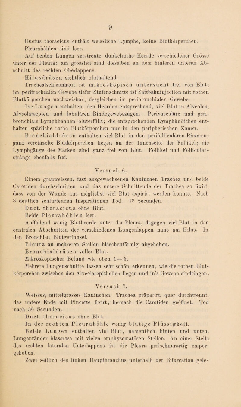 Ductus thoracicus enthält weissliche Lymphe, keine Blutkörperchen. Pleurahöhlen sind leer. Auf beiden Lungen zerstreute dunkelrothe Heerde verschiedener Grösse unter der Pleura; am grössten sind dieselben an dem hinteren unteren Ab¬ schnitt des rechten Oberlappens. Hilusdrüsen sichtlich bluthaltend. Trachealschleimhaut ist mikroskopisch untersucht frei von Blut; im peritrachealen Gewebe tiefer Stufenschnitte ist Saftbahninjection mit rothen Blutkörperchen nachweisbar, desgleichen im peribronchialen Gewebe. Die Lungen enthalten, den Heerclen entsprechend, viel Blut in Alveolen, Alveolarsepten und lobulären Bindegewebszügen. Perivasculäre und peri- bronchiale Lymphbahnen bluterfüllt; die entsprechenden Lymphknötchen ent¬ halten spärliche rothe Blutkörperchen nur in den peripherischen Zonen. Broüchiald r ü sen enthalten viel Blut in den perifolliculären Räumen; ganz vereinzelte Blutkörperchen liegen an der Innenseite der Follikel; die Lymphgänge des Markes sind ganz frei von Blut. Follikel und Follicular- stränge ebenfalls frei. Versuch 6. Einem grauweissen, fast ausgewachsenen Kaninchen Trachea und beide Carotiden durchschnitten und das untere Schnittende der Trachea so fixirt, dass von der Wunde aus möglichst viel Blut aspirirt wmrden konnte. Nach 3 deutlich schlürfenden Inspirationen Tod. 18 Secunden. Duct. thoracicus ohne Blut. Beide Pleurahöhlen leer. Auffallend wenig Blutheerde unter der Pleura, dagegen viel Blut in den centralen Abschnitten der verschiedenen Lungenlappen nahe am Hilus. In den Bronchien Blutgerinnsel. Pleura an mehreren Stellen bläschenförmig abgehoben. Bronchialdrii sen voller Blut. Mikroskopischer Befund wie oben 1—5. Mehrere Lungenschnitte lassen sehr schön erkennen, wie die rothen Blut¬ körperchen zwischen den Alveolarepithelien liegen und in’s Gewebe eindringen. Versuch 7. Weisses, mittelgrosses Kaninchen. Trachea präparirt, quer durchtrennt, das untere Ende mit Pincette fixirt, hernach die Carotiden geöffnet. Tod nach 36 Secunden. Duct. thoracicus ohne Blut. In der rechten Pleurahöhle wenig blutige Flüssigkeit. Beide Lungen enthalten viel Blut, namentlich hinten und unten. Lungenränder blassrosa mit vielen emphysematosen Stellen. An einer Stelle des rechten lateralen Unterlappens ist die Pleura perlschnurartig empor¬ gehoben. Zwei seitlich des linken Hauptbronchus unterhalb der Bifurcation gele-