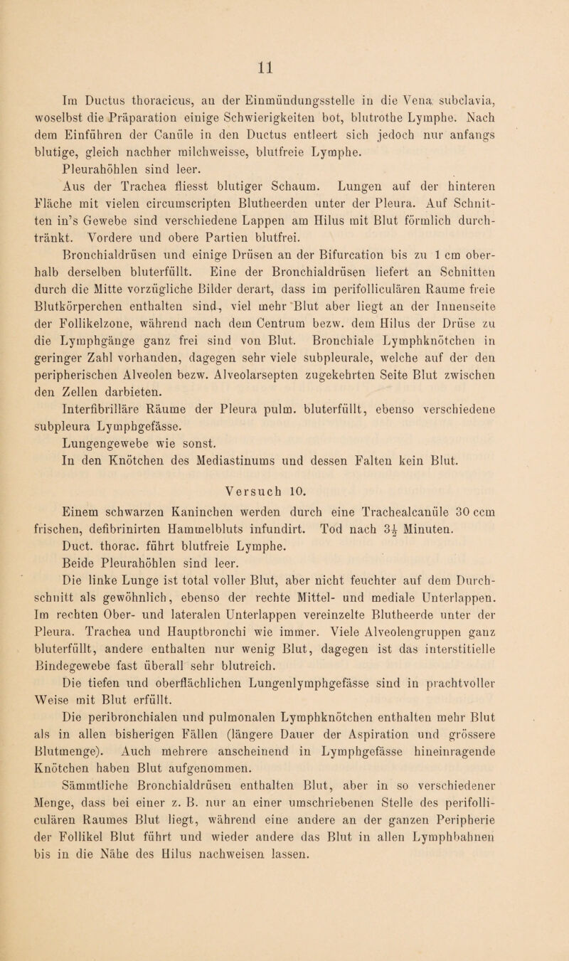 Im Ductus thoracicus, au der Einmiindungsstelle in die Vena, subclavia, woselbst die Präparation einige Schwierigkeiten bot, blutrothe Lymphe. Nach dem Einfuhren der C-aniile in den Ductus entleert sich jedoch nur anfangs blutige, gleich nachher railehweisse, blutfreie Lymphe. Pleurahöhlen sind leer. Aus der Trachea fliesst blutiger Schaum. Lungen auf der hinteren Eläche mit vielen circumscripten Blutheerden unter der Pleura. Auf Schnit¬ ten in’s Gewebe sind verschiedene Lappen am Hilus mit Blut förmlich durch¬ tränkt. Vordere und obere Partien blutfrei. Bronchialdrüsen und einige Drüsen an der Bifurcation bis zu 1 cm ober¬ halb derselben bluterfüllt. Eine der Bronchialdrüsen liefert an Schnitten durch die Mitte vorzügliche Bilder derart, dass im perifolliculären Raume freie Blutkörperchen enthalten sind-, viel mehr Blut aber liegt an der Innenseite der Follikelzone, während nach dem Centrum bezw. dem Hilus der Drüse zu die Lyraphgänge ganz frei sind von Blut. Bronchiale Lymphknötchen in geringer Zahl vorhanden, dagegen sehr viele subpleurale, welche auf der den peripherischen Alveolen bezw. Alveolarsepten zugekehrten Seite Blut zwischen den Zellen darbieten. Interfibrilläre Räume der Pleura pulm. bluterfüllt, ebenso verschiedene subpleura Lymphgefässe. Lungengewebe wie sonst. In den Knötchen des Mediastinums und dessen Falten kein Blut. Versuch 10. Einem schwarzen Kaninchen werden durch eine Trachealcanüle 30 ccm frischen, defibrinirten Hammelbluts infundirt. Tod nach 3T Minuten. Duct. thorac. führt blutfreie Lymphe. Beide Pleurahöhlen sind leer. Die linke Lunge ist total voller Blut, aber nicht feuchter auf dem Durch¬ schnitt als gewöhnlich, ebenso der rechte Mittel- und mediale Unterlappen. Im rechten Ober- und lateralen Unterlappen vereinzelte Blutheerde unter der Pleura. Trachea und Hauptbronchi wie immer. Viele Alveolengruppen ganz bluterfüllt, andere enthalten nur wenig Blut, dagegen ist das interstitielle Bindegewebe fast überall sehr blutreich. Die tiefen und oberflächlichen Lungenlymphgefässe sind in prachtvoller Weise mit Blut erfüllt. Die peribronchialen und pulmonalen Lymphknötchen enthalten mehr Blut als in allen bisherigen Fällen (längere Dauer der Aspiration und grössere Blutmenge). Auch mehrere anscheinend in Lymphgefässe hineinragende Knötchen haben Blut aufgenommen. Sämmtliche Bronchialdrüsen enthalten Blut, aber in so verschiedener Menge, dass bei einer z. B. nur an einer umschriebenen Stelle des perifolli¬ culären Raumes Blut liegt, während eine andere an der ganzen Peripherie der Follikel Blut führt und wieder andere das Blut in allen Lymphbahnen bis in die Nähe des Hilus nachweisen lassen.