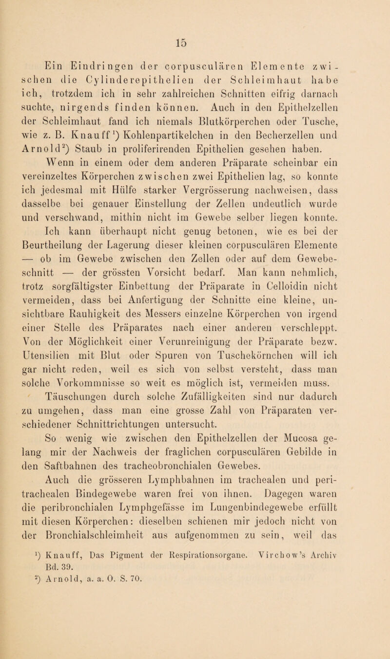 Ein Eindringen der corpusculären Elemente zwi¬ schen die Cy linde repi theli en der Schleimhaut habe ich, trotzdem ich in sehr zahlreichen Schnitten eifrig darnach suchte, nirgends finden können. Auch in den Epithelzellen der Schleimhaut fand ich niemals Blutkörperchen oder Tusche, wie z. B. Knau ff J) Kohlenpartikelchen in den Becherzellen und Arnold2) Staub in proliferirenden Epithelien gesehen haben. Wenn in einem oder dem anderen Präparate scheinbar ein vereinzeltes Körperchen zwischen zwei Epithelien lag, so konnte ich jedesmal mit Hülfe starker Vergrösserung naehweisen, dass dasselbe bei genauer Einstellung der Zellen undeutlich wurde und verschwand, mithin nicht im Gewebe selber liegen konnte. Ich kann überhaupt nicht genug betonen, wie es bei der Beurtheilung der Lagerung dieser kleinen corpusculären Elemente — ob im Gewebe zwischen den Zellen oder auf dem Gewebe¬ schnitt — der grössten Vorsicht bedarf. Man kann nehmlich, trotz sorgfältigster Einbettung der Präparate in Celloidin nicht vermeiden, dass bei Anfertigung der Schnitte eine kleine, un¬ sichtbare Rauhigkeit des Messers einzelne Körperchen von irgend einer Stelle des Präparates nach einer anderen verschleppt. Von der Möglichkeit einer Verunreinigung der Präparate bezw. Utensilien mit Blut oder Spuren von Tuschekörnchen will ich gar nicht reden, weil es sich von selbst versteht, dass man solche Vorkommnisse so weit es möglich ist, vermeiden muss. Täuschungen durch solche Zufälligkeiten sind nur dadurch zu umgehen, dass man eine grosse Zahl von Präparaten ver¬ schiedener Schnittrichtungen untersucht. So wenig wie zwischen den Epithelzellen der Mucosa ge¬ lang mir der Nachweis der fraglichen corpusculären Gebilde in den Saftbahnen des tracheobronchialen Crewebes. Auch die grösseren Lymphbahnen im trachealen und peri- trachealen Bindegewebe waren frei von ihnen. Dagegen waren die peribronchialen Lymphgefässe im Lungenbindegewebe erfüllt mit diesen Körperchen: dieselben schienen mir jedoch nicht von der Bronchialschleimheit aus aufgenommen zu sein, weil das L Knau ff, Das Pigment der Respirationsorgane. Virchow’s Archiv Bd. 39. 2) Arnold, a. a. 0. S. 70.