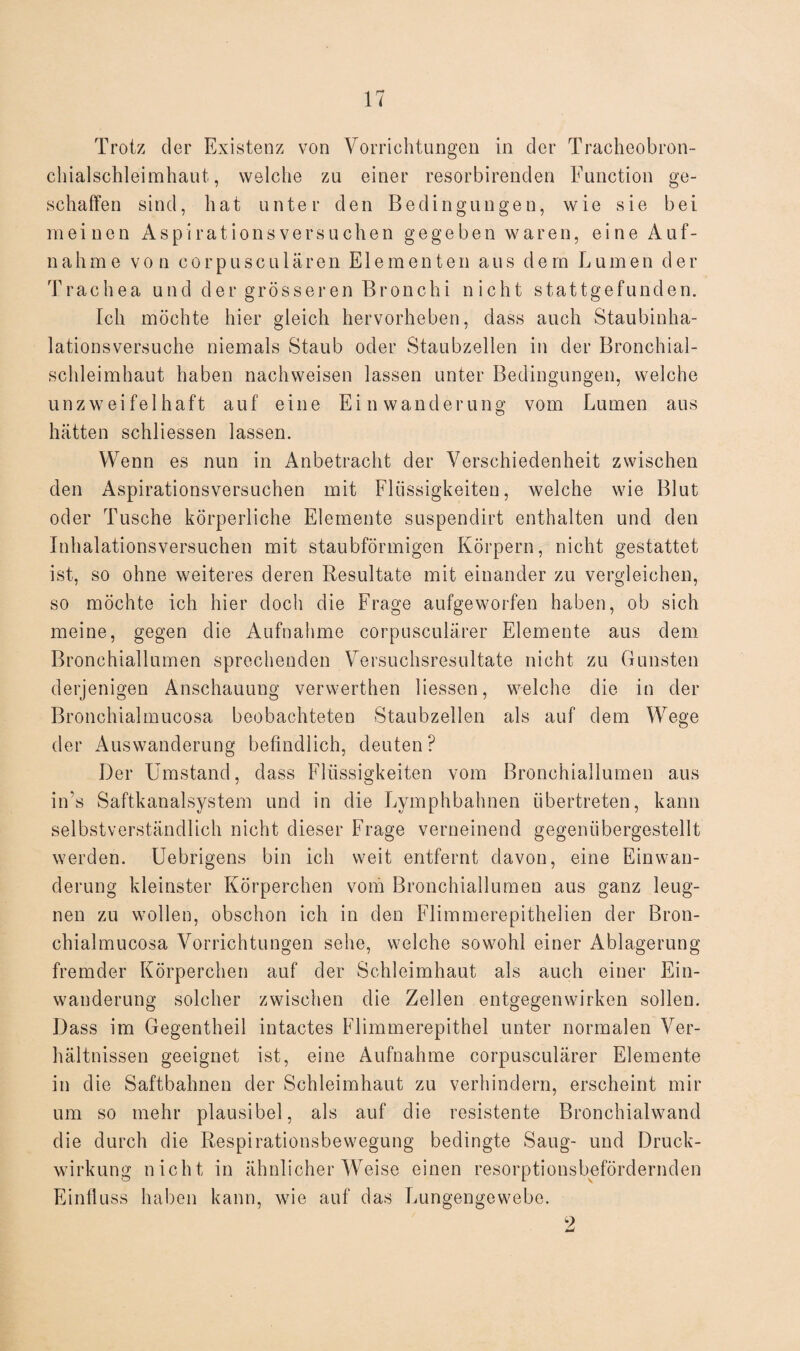 Trotz der Existenz von Vorrichtungen in der Tracheobron- clhalschleimhaut, welche zu einer resorbirenden Function ge¬ schaffen sind, hat unter den Bedingungen, wie sie bei meinen Aspirationsversuchen gegeben waren, eine Auf¬ nahme von corpusculären Elementen aus dem Lumen der Trachea und der grösseren Bronchi nicht stattgefunden. Ich möchte hier gleich hervorheben, dass auch Staubinha¬ lationsversuche niemals Staub oder Staubzellen in der Bronchial¬ schleimhaut haben nachweisen lassen unter Bedingungen, welche unzweifelhaft auf eine Einwanderung vom Lumen aus hätten schliessen lassen. Wenn es nun in Anbetracht der Verschiedenheit zwischen den Aspirationsversuchen mit Flüssigkeiten, welche wie Blut oder Tusche körperliche Elemente suspendirt enthalten und den Inhalationsversuchen mit staubförmigen Körpern, nicht gestattet ist, so ohne weiteres deren Resultate mit einander zu vergleichen, so möchte ich hier doch die Frage aufgeworfen haben, ob sich meine, gegen die Aufnahme corpusculärer Elemente aus dem Bronchiallumen sprechenden Versuchsresultate nicht zu Gunsten derjenigen Anschauung verwerthen Hessen, welche die in der Bronchialmucosa beobachteten Staubzellen als auf dem Wege der Auswanderung befindlich, deuten? Der Umstand, dass Flüssigkeiten vom Bronchiallumen aus in’s Saftkanalsystem und in die Lymphbalmen übertreten, kann selbstverständlich nicht dieser Frage verneinend gegenübergestellt werden. Uebrigens bin ich weit entfernt davon, eine Einwan¬ derung kleinster Körperchen vom Bronchiallumen aus ganz leug¬ nen zu wollen, obschon ich in den Flimmerepithelien der Bron¬ chialmucosa Vorrichtungen sehe, welche sowohl einer Ablagerung fremder Körperchen auf der Schleimhaut als auch einer Ein¬ wanderung solcher zwischen die Zellen entgegen wirken sollen. Dass im Gegentheil intactes Flimmerepithel unter normalen Ver¬ hältnissen geeignet ist, eine Aufnahme corpusculärer Elemente in die Saftbahnen der Schleimhaut zu verhindern, erscheint mir um so mehr plausibel, als auf die resistente Bronchialwand die durch die Respirationsbewegung bedingte Saug- und Druck¬ wirkung nicht in ähnlicher Weise einen resorptionsbefördernden Einfluss haben kann, wie auf das Lungengewebe. 2