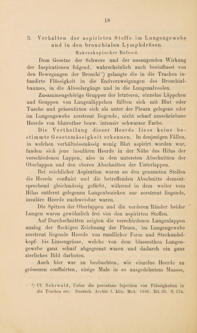 3. Verhalten der aspirirten Stoffe im Lungengewebe und in den bronchialen Lymphdrüsen. Makroskopischer Befund. Dem Gesetze der Schwere und der ansaugenden Wirkung der Inspirationen folgend, wahrscheinlich auch beeinflusst von den Bewegungen der Bronchi ’) gelangte die in die Trachea in- fundirte Flüssigkeit in die Endverzweigungen des Bronchial¬ baumes, in die Alveolargänge und in die Lungenalveolen. Zusammengehörige Gruppen der letzteren, einzelne Läppchen und Gruppen von Lungenläppchen füllten sich mit Blut oder Tusche und präsentirten sich als unter der Pleura gelegene oder im Lungengewebe zerstreut liegende, nicht scharf umschriebene Heerde von blutrother bezw. intensiv schwarzer Farbe. Die Vertheilung dieser Heerde 1 i e s s keine be¬ stimmte Gesetzmässigkeit erkennen. In denjenigen Fällen, in welchen verhältnissmässig wenig Blut aspirirt worden war, fanden sich jene insulären Heerde in der Nähe des Hilus der verschiedenen Lappen, also in den untersten Abschnitten der Oberlappen und den oberen Abschnitten der Unterlappen. Bei reichlicher Aspiration waren an den genannten Stellen die Heerde confluirt und die betreffenden Abschnitte dement¬ sprechend gleichmässig gefärbt, während in dem weiter vom Hilus entfernt gelegenen Lungenbezirken nur zerstreut liegende, insuläre Heerde nachweisbar waren. Die Spitzen der Oberlappen und die vorderen Ränder beider Lungen waren gewöhnlich frei von den aspirirten Stoffen. Auf Durchschnitten zeigten die verschiedenen Lungenlappen analog der fleckigen Zeichnung der Pleura, im Lungengewebe zerstreut liegende Heerde von rundlicher Form und Stecknadel¬ kopf- bis Linsengrösse, welche von dem blassrothen Lungen¬ gewebe ganz scharf abgegrenzt waren und dadurch ein ganz zierliches Bild darboten. Auch hier war zu beobachten, wie einzelne Heerde zu grösseren confluirten, einige Male in so ausgedehntem Maasse, • ]) Cf. Sehrwald, lieber die percutane Injection von Flüssigkeiten in die Trachea etc. Deutsch. Archiv f. klin. Med. 1S86. Bd. 39. S. 174.