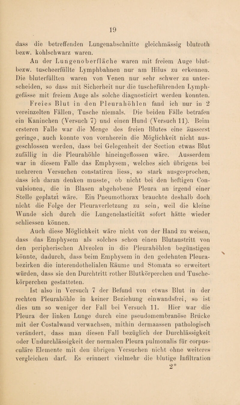 dass die betreffenden Lungenabschnitte gleichmässig blutroth bezw. kohlschwarz waren. An der Lungenoberfläche waren mit freiem Auge blut- bezw. tuscheerfüllte Lymphbahnen nur am Hilus zu erkennen. Die bluterfüllten waren von Venen nur sehr schwer zu unter¬ scheiden, so dass mit Sicherheit nur die tuscheführenden Lymph- gefässe mit freiem Auge als solche diagnosticirt werden konnten. Freies Blut in den Pleurahöhlen fand ich nur in 2 vereinzelten Fällen, Tusche niemals. Die beiden Fälle betrafen ein Kaninchen (Versuch 7) und einen Hund (Versuch 11). Beim ersteren Falle war die Menge des freien Blutes eine äusserst geringe, auch konnte von vornherein die Möglichkeit nicht aus¬ geschlossen werden, dass bei Gelegenheit der Section etwas Blut zufällig in die Pleurahöhle hineingeflossen wäre. Ausserdem war in diesem Falle das Emphysem, welches sich übrigens bei mehreren Versuchen constatiren liess, so stark ausgesprochen, dass ich daran denken musste, ob nicht bei den heftigen Con- vulsionen, die in Blasen abgehobene Pleura an irgend einer Stelle geplatzt wäre. Ein Pneumothorax brauchte deshalb doch nicht die Folge der Pleuraverletzung zu sein, weil die kleine Wunde sich durch die Lungenelasticität sofort hätte wieder schliessen können. Auch diese Möglichkeit wäre nicht von der Hand zu weisen, dass das Emphysem als solches schon einen Blutaustritt von den peripherischen Alveolen in die Pleurahöhlen begünstigen könnte, dadurch, dass beim Emphysem in den gedehnten Pleura¬ bezirken die interendothelialen Räume und Stomata so erweitert würden, dass sie den Durchtritt rother Blutkörperchen und Tusche¬ körperchen gestatteten. Ist also in Versuch 7 der Befund von etwas Blut in der rechten Pleurahöhle in keiner Beziehung einwandsfrei, so ist dies um so weniger der Fall bei Versuch 11. Hier war die Pleura der linken Lunge durch eine pseudomembranöse Brücke mit der Costalwand verwachsen, mithin clermaassen pathologisch verändert, dass man diesen Fall bezüglich der Durchlässigkeit oder Undurchlässigkeit der normalen Pleura pulmonalis für corpus- culäre Elemente mit den übrigen Versuchen nicht ohne weiteres vergleichen darf. Es erinnert vielmehr die blutige Infiltration