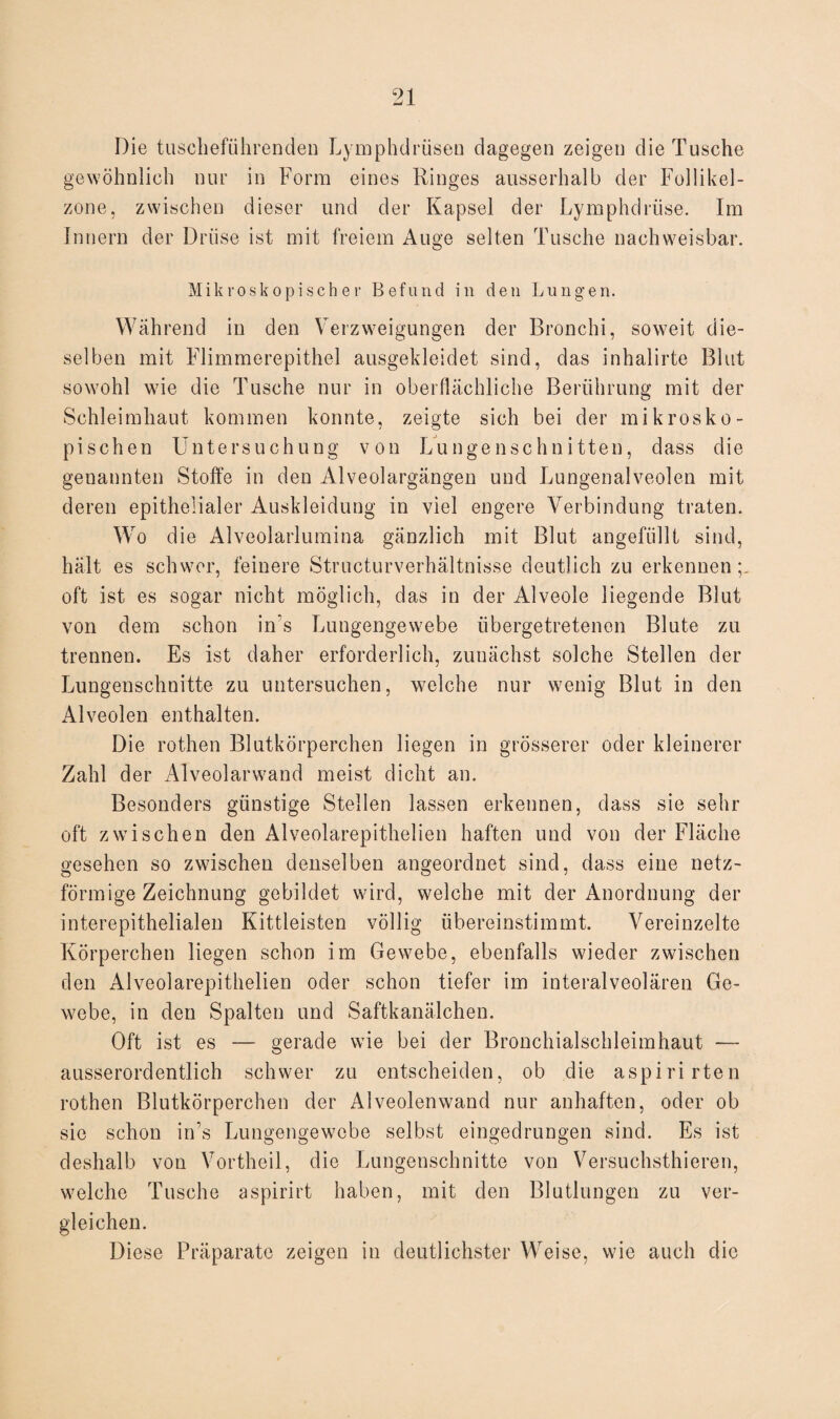 Die tuscheführenden Lymphdrüsen dagegen zeigen die Tusche gewöhnlich nur in Form eines Ringes ausserhalb der Follikel¬ zone, zwischen dieser und der Kapsel der Lymphdrüse. Im Innern der Drüse ist mit freiem Auge selten Tusche nachweisbar. Mikroskopischer Befund in den Lungen. Während in den Verzweigungen der Bronchi, soweit die¬ selben mit Flimmerepithel ausgekleidet sind, das inhalirte Blut sowohl wie die Tusche nur in oberflächliche Berührung mit der Schleimhaut kommen konnte, zeigte sich bei der mikrosko¬ pischen Untersuchung von Lungenschnitten, dass die genannten Stoffe in den Alveolargängen und Lungenalveolen mit deren epithelialer Auskleidung in viel engere Verbindung traten. Wo die Alveolarlumina gänzlich mit Blut angefüllt sind, hält es schwor, feinere Structurverhältnisse deutlich zu erkennen;, oft ist es sogar nicht möglich, das in der Alveole liegende Blut von dem schon in’s Lungengewebe übergetretenen Blute zu trennen. Es ist daher erforderlich, zunächst solche Stellen der Lungenschnitte zu untersuchen, welche nur wenig Blut in den Alveolen enthalten. Die rothen Blutkörperchen liegen in grösserer oder kleinerer Zahl der Alveolarwand meist dicht an. Besonders günstige Stellen lassen erkennen, dass sie sehr oft zwischen den Alveolarepithelien haften und von der Fläche gesehen so zwischen denselben angeordnet sind, dass eine netz¬ förmige Zeichnung gebildet wird, welche mit der Anordnung der interepithelialen Kittleisten völlig übereinstimmt. Vereinzelte Körperchen liegen schon im Gewebe, ebenfalls wieder zwischen den Alveolarepithelien oder schon tiefer im interalveolären Ge¬ webe, in den Spalten und Saftkanälchen. Oft ist es — gerade wie bei der Bronchialschleimhaut -— ausserordentlich schwer zu entscheiden, ob die aspirirten rothen Blutkörperchen der Alveolenwand nur anhaften, oder ob sie schon in’s Lungengewebe selbst eingedrungen sind. Es ist deshalb von Vortheil, die Lungenschnitte von Versuchsthieren, welche Tusche aspirirt haben, mit den Blutlungen zu ver¬ gleichen. Diese Präparate zeigen in deutlichster Weise, wie auch die