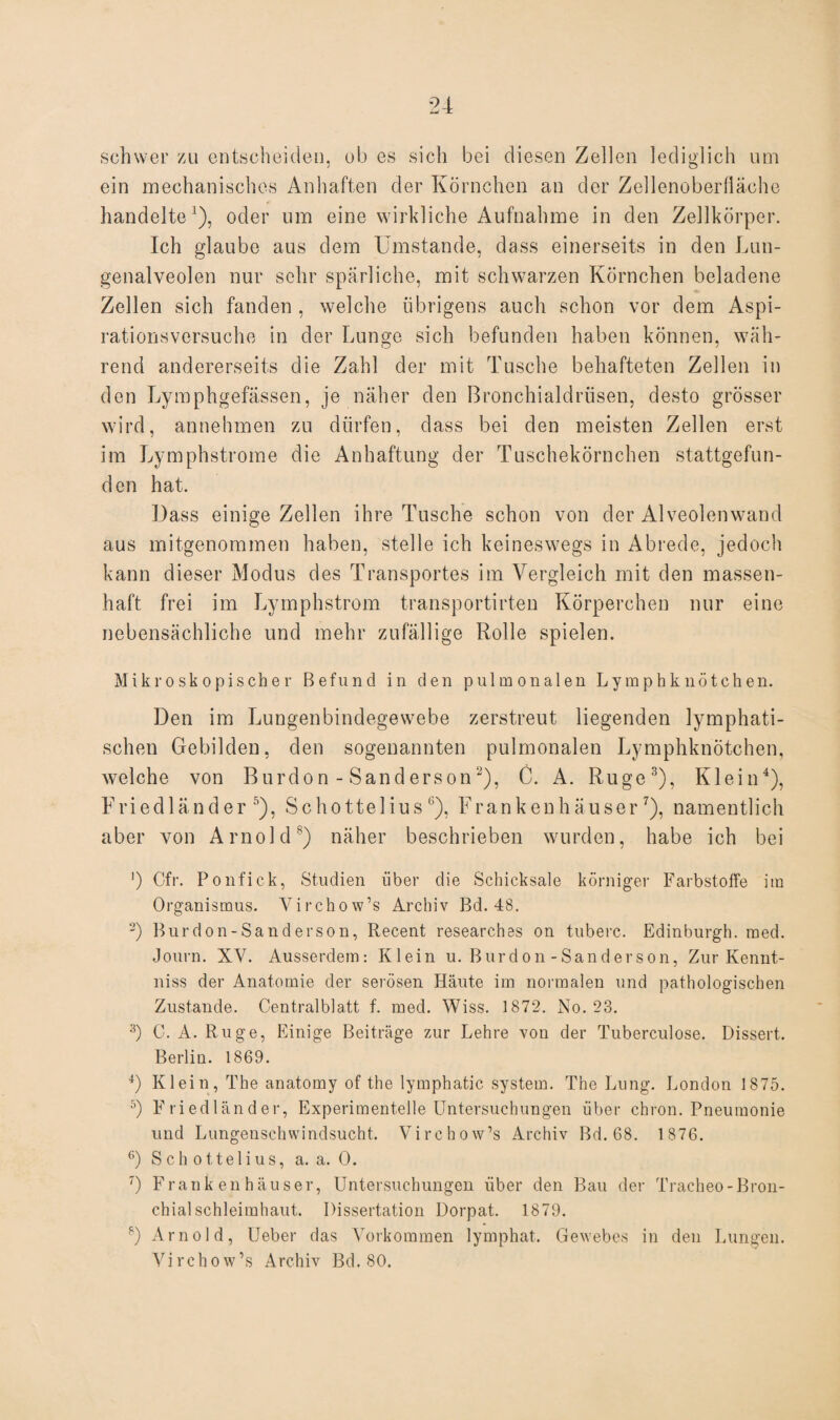 schwer zu entscheiden, ob es sich bei diesen Zellen lediglich um ein mechanisches Anhaften der Körnchen an der Zellenoberfläche handelte1), oder um eine wirkliche Aufnahme in den Zellkörper. Ich glaube aus dem Umstande, dass einerseits in den Lun¬ genalveolen nur sehr spärliche, mit schwarzen Körnchen beladene Zellen sich fanden , welche übrigens auch schon vor dem Aspi¬ rationsversuche in der Lunge sich befunden haben können, wäh¬ rend andererseits die Zahl der mit Tusche behafteten Zellen in den Lymphgefässen, je näher den Bronchialdrüsen, desto grösser wird, annehmen zu dürfen, dass bei den meisten Zellen erst im Lymphstrome die Anhaftung der Tuschekörnchen stattgefun¬ den hat. Dass einige Zellen ihre Tusche schon von der Alveolenwand aus mitgenommen haben, stelle ich keineswegs in Abrede, jedoch kann dieser Modus des Transportes im Vergleich mit den massen¬ haft frei im Lymphstrom transportirten Körperchen nur eine nebensächliche und mehr zufällige Rolle spielen. Mikroskopischer Befund in den pulmonalen Lymphknötchen. Den im Lungenbindegewebe zerstreut liegenden lymphati¬ schen Gebilden, den sogenannten pulmonalen Lymphknötchen, welche von Burdon - Sanderson2), C. A. Rüge3), Klein4), Friedländer5), Schottelius 6), Frankenhäuser7), namentlich aber von Arnold8) näher beschrieben wurden, habe ich bei ]) Cfr. Ponfick, Studien über die Schicksale körniger Farbstoffe ira Organismus. Virchow’s Archiv Bd. 48. 2) Burdon-Sanderson, Recent researches on tuberc. Edinburgh, med. Journ. XY. Ausserdem: Klein u. Burdon-Sanderson, Zur Kennt- niss der Anatomie der serösen Häute im normalen und pathologischen Zustande. Centralblatt f. med. Wiss. 1872. No. 23. 3) C. A. Rüge, Einige Beiträge zur Lehre von der Tuberculose. Dissert. Berlin. 1869. 4) Klein, The anatomy of the lymphatic System. The Lung. London 1875. 5) Friedländer, Experimentelle Untersuchungen über chron. Pneumonie und Lungenschwindsucht. Virchow’s Archiv Bd. 68. 1876. 6) Schottelius, a. a. 0. ') Frank en häuser, Untersuchungen über den Bau der Tracheo-Bron¬ chial Schleimhaut. Dissertation Dorpat. 1879. s) Arnold, Ueber das Vorkommen lymphat. Gewebes in den Lungen. Virchow’s Archiv Bd. 80.