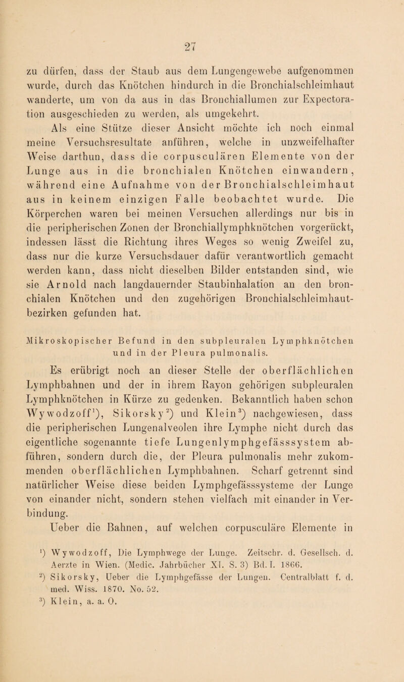 zu dürfen, dass der Staub aus dem Lungengewebe aufgenommen wurde, durch das Knötchen hindurch in die Bronchialschleimhaut wanderte, um von da aus in das Brouchiallumen zur Expectora- tion ausgeschieden zu werden, als umgekehrt. Als eine Stütze dieser Ansicht möchte ich noch einmal meine Versuchsresultate anführen, welche in unzweifelhafter Weise darthun, dass die corpusculären Elemente von der Lunge aus in die bronchialen Knötchen einwandern, während eine Aufnahme von der Bronchialschleimhaut ans in keinem einzigen Falle beobachtet wurde. Die Körperchen waren bei meinen Versuchen allerdings nur bis in die peripherischen Zonen der Bronchiallymphknötchen vorgerückt, indessen lässt die Richtung ihres Weges so wenig Zweifel zu, dass nur die kurze Versuchsdauer dafür verantwortlich gemacht werden kann, dass nicht dieselben Bilder entstanden sind, wie sie Arnold nach langdauernder Staubinhalation an den bron¬ chialen Knötchen und den zugehörigen Brouchialschleimhaut- bezirken gefunden hat. Mikroskopischer Befund in den subpleuralen Lymphknötchen und in der Pleura pulmonalis. Es erübrigt noch an dieser Stelle der oberflächlichen Lymphbahnen und der in ihrem Rayon gehörigen subpleuralen Lymphknötchen in Kürze zu gedenken. Bekanntlich haben schon Wywodzoff1), Sikorsky2) und Klein3) nachgewiesen, dass die peripherischen Lungenalveolen ihre Lymphe nicht durch das eigentliche sogenannte tiefe Lungenlymphgefässsystem ab- fiihren, sondern durch die, der Pleura pulmonalis mehr zukom¬ menden oberflächlichen Lymphbahnen. Scharf getrennt sind natürlicher Weise diese beiden Lymphgefässsysteme der Lunge von einander nicht, sondern stehen vielfach mit einander in Ver¬ bindung. Ueber die Bahnen, auf welchen corpusculäre Elemente in !) Wywodzoff, Die Lymphwege der Lunge. Zeitschr. d. Gesellsch. d. Aerzte in Wien. (Medic. Jahrbücher XL S. 3) Bd. I. 1866. 3) Sikorsky, Ueber die Lymphgefässe der Lungen. Centralblatt f. d. med. Wiss. 1870. No. 52.