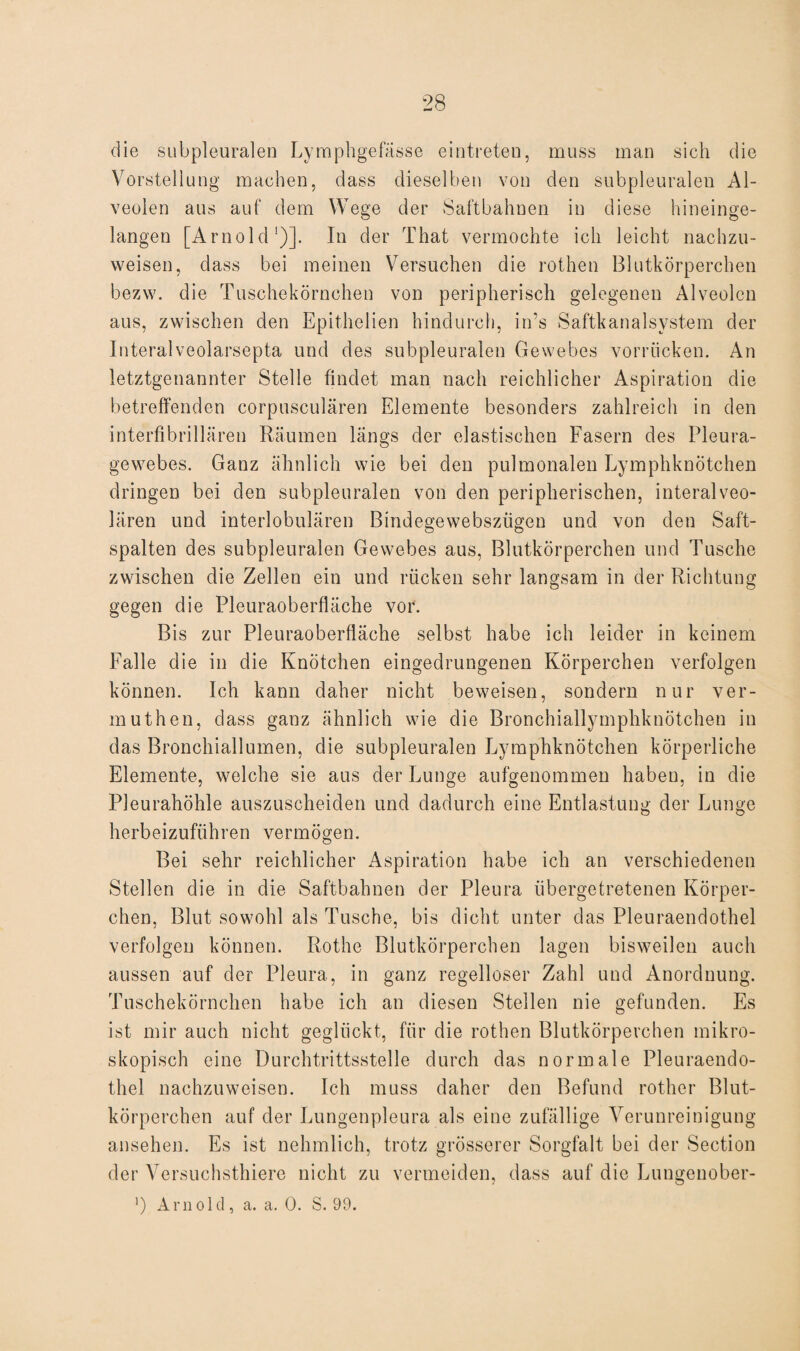 die subpleuralen Lymphgefässe eintreten, muss man sich die Vorstellung machen, dass dieselben von den subpleuralen Al¬ veolen aus auf dem Wege der Saftbahnen in diese hineinge¬ langen [Arnold')]. In der That vermochte ich leicht nachzu¬ weisen, dass bei meinen Versuchen die rothen Blutkörperchen bezw. die Tuschekörnchen von peripherisch gelegenen Alveolen aus, zwischen den Epithelien hindurch, in’s Saftkanalsystem der Interalveolarsepta und des subpleuralen Gewebes vorrücken. An letztgenannter Stelle findet man nach reichlicher Aspiration die betreffenden corpusculären Elemente besonders zahlreich in den interfibrillären Räumen längs der elastischen Fasern des Pleura¬ gewebes. Ganz ähnlich wie bei den pulmonalen Lymphknötchen dringen bei den subpleuralen von den peripherischen, interalveo¬ lären und interlobulären Bindegewebszügen und von den Saft¬ spalten des subpleuralen Gewebes aus, Blutkörperchen und Tusche zwischen die Zellen ein und rücken sehr langsam in der Richtung gegen die Pleuraoberfläche vor. Bis zur Pleuraoberfläche selbst habe ich leider in keinem Falle die in die Knötchen eingedrungenen Körperchen verfolgen können. Ich kann daher nicht beweisen, sondern nur ver- muth.en, dass ganz ähnlich wie die Bronchiallymphknötchen in das Bronchiallumen, die subpleuralen Lymphknötchen körperliche Elemente, welche sie aus der Lunge aufgenommen haben, in die Pleurahöhle auszuscheiden und dadurch eine Entlastung der Lunge herbeizuführen vermögen. Bei sehr reichlicher Aspiration habe ich an verschiedenen Stellen die in die Saftbahnen der Pleura übergetretenen Körper¬ chen, Blut sowohl als Tusche, bis dicht unter das Pleuraendothel verfolgen können. Rothe Blutkörperchen lagen bisweilen auch aussen auf der Pleura, in ganz regelloser Zahl und Anordnung. Tuschekörnchen habe ich an diesen Stellen nie gefunden. Es ist mir auch nicht geglückt, für die rothen Blutkörperchen mikro¬ skopisch eine Durchtrittsstelle durch das normale Pleuraendo¬ thel nachzuweisen. Ich muss daher den Befund rother Blut¬ körperchen auf der Lungenpleura als eine zufällige Verunreinigung ansehen. Es ist nehmlich, trotz grösserer Sorgfalt bei der Section der Versuchsthiere nicht zu vermeiden, dass auf die Lungenober- ’) Arnold, a. a. 0. S. 99.