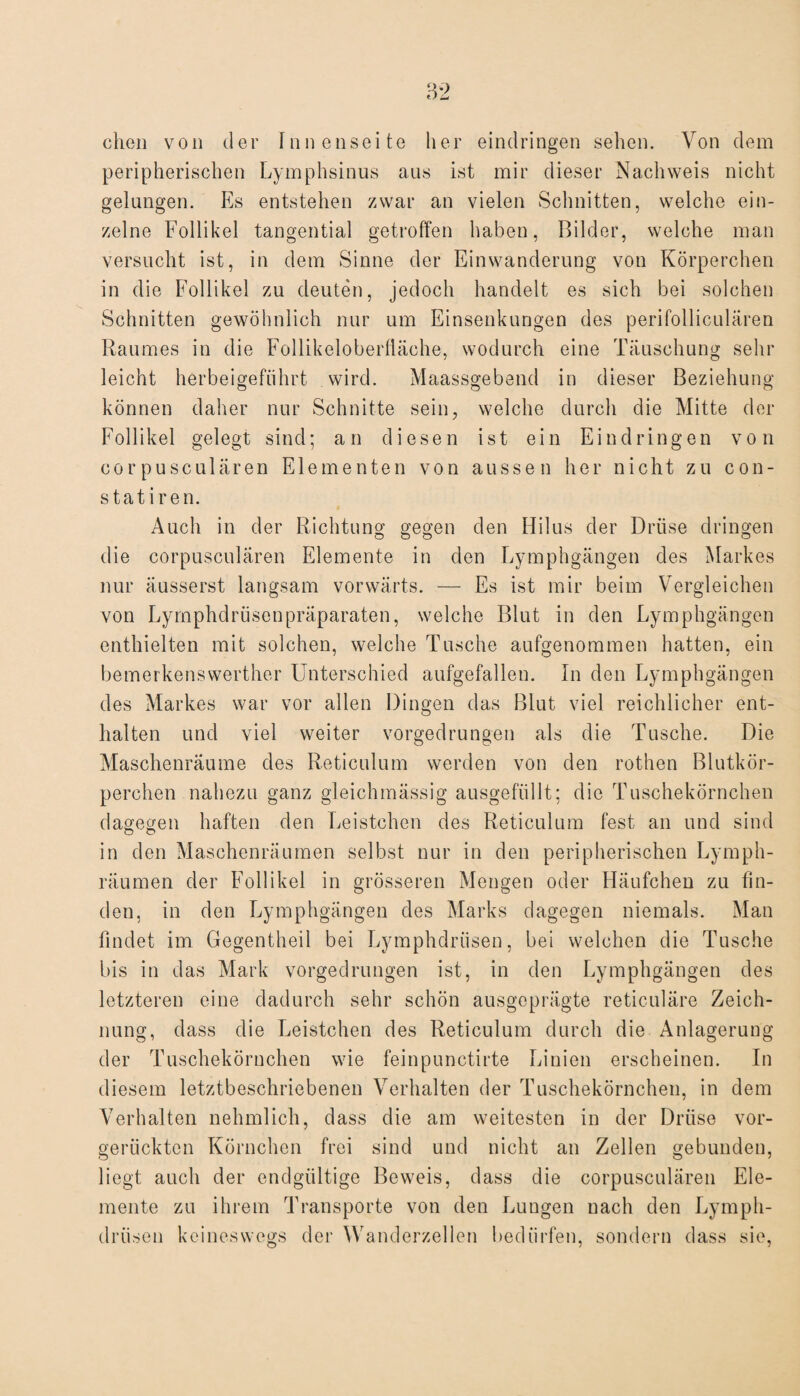 dien von der Innenseite her eindringen sehen. Von dem peripherischen Lymphsinus aus ist mir dieser Nachweis nicht gelungen. Es entstehen zwar an vielen Schnitten, welche ein¬ zelne Follikel tangential getroffen haben, Bilder, welche man versucht ist, in dem Sinne der Einwanderung von Körperchen in die Follikel zu deuten, jedoch handelt es sich bei solchen Schnitten gewöhnlich nur um Einsenkungen des perifolliculären Raumes in die Follikeloberfläche, wodurch eine Täuschung sehr leicht herbeigeführt wird. Maassgebend in dieser Beziehung können daher nur Schnitte sein, welche durch die Mitte der Follikel gelegt sind; an diesen ist ein Eindringen von corpusculären Elementen von aussen her nicht zu con- statiren. Auch in der Richtung gegen den Hilus der Drüse dringen die corpusculären Elemente in den Lymphgängen des Markes nur äusserst langsam vorwärts. — Es ist mir beim Vergleichen von Lymphdrüsenpräparaten, welche Blut in den Lymphgängen enthielten mit solchen, welche Tusche aufgenommen hatten, ein bemerkenswerther Unterschied aufgefallen. In den Lymphgängen des Markes war vor allen Dingen das Blut viel reichlicher ent¬ halten und viel weiter vorgedrungen als die Tusche. Die Maschenräume des Reticulum werden von den rothen Blutkör¬ perchen nahezu ganz gleichmässig ausgefüllt; die Tuschekörnchen dagegen haften den Leistchen des Reticulum fest an und sind in den Maschenräumen selbst nur in den peripherischen Lymph- räumen der Follikel in grösseren Mengen oder Häufchen zu fin¬ den, in den Lymphgängen des Marks dagegen niemals. Man findet im Gegentheil bei Lymphdrüsen, bei welchen die Tusche bis in das Mark vorgedrungen ist, in den Lymphgängen des letzteren eine dadurch sehr schön ausgeprägte reticuläre Zeich¬ nung, dass die Leistchen des Reticulum durch die Anlagerung der Tuscheköruchen wie feinpunctirte Linien erscheinen. In diesem letztbeschriebenen Verhalten der Tuschekörnchen, in dem Verhalten nehmlich, dass die am weitesten in der Drüse vor¬ gerückten Körnchen frei sind und nicht an Zellen gebunden, liegt auch der endgültige Beweis, dass die corpusculären Ele¬ mente zu ihrem Transporte von den Lungen uach den Lymph¬ drüsen keineswegs der Wanderzellen bedürfen, sondern dass sie,