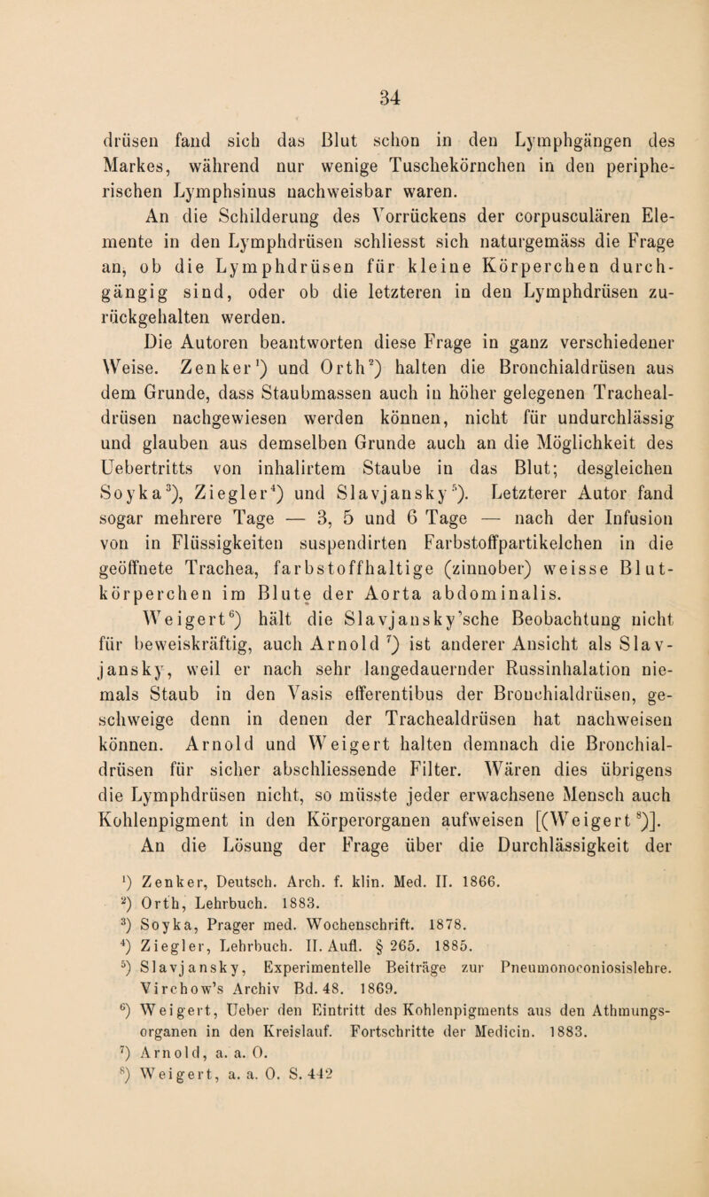 drüsen fand sich das Blut schon in den Lymphgängen des Markes, während nur wenige Tuschekörnchen in den periphe¬ rischen Lymphsinus nachweisbar waren. An die Schilderung des Vorrückens der corpusculären Ele¬ mente in den Lymphdrüsen schliesst sich naturgemäss die Frage an, ob die Lymphdrüsen für kleine Körperchen durch¬ gängig sind, oder ob die letzteren in den Lymphdrüsen zu¬ rückgehalten werden. Die Autoren beantworten diese Frage in ganz verschiedener Weise. Zenker1) und Orth2) halten die Bronchialdrüsen aus dem Grunde, dass Staubmassen auch in höher gelegenen Tracheal- drüsen nachgewiesen werden können, nicht für undurchlässig und glauben aus demselben Grunde auch an die Möglichkeit des Uebertritts von inhalirtem Staube in das Blut; desgleichen Soyka3), Ziegler4) und Slavjansky 5). Letzterer Autor fand sogar mehrere Tage — 3, 5 und 6 Tage — nach der Infusion von in Flüssigkeiten suspendirten Farbstoffpartikelchen in die geöffnete Trachea, farbstoffhaltige (zinnober) weisse Blut¬ körperchen im Blute der Aorta abdominalis. Weigert6) hält die Slavjansky'sehe Beobachtung nicht für beweiskräftig, auch Arnold 7) ist anderer Ansicht als Slav¬ jansky, weil er nach sehr langedauernder Russinhalation nie¬ mals Staub in den Vasis efferentibus der Bronchialdrüsen, ge¬ schweige denn in denen der Trachealdrüsen hat nach weisen können. Arnold und Weigert halten demnach die Bronchial¬ drüsen für sicher abschliessende Filter. Wären dies übrigens die Lymphdrüsen nicht, so müsste jeder erwachsene Mensch auch Kohlenpigment in den Körperorganen aufweisen [(Weigert8)]. An die Lösung der Frage über die Durchlässigkeit der 1) Zenker, Deutsch. Arch. f. klin. Med. II. 1866. 2) Orth, Lehrbuch. 1883. 3) Soyka, Prager med. Wochenschrift. 1878. 4) Ziegler, Lehrbuch. II. Aufl. § 265. 1885. 5) Slavjansky, Experimentelle Beiträge zur Pneumonoconiosislehre. Virchow’s Archiv Bd. 48. 1869. G) Weigert, lieber den Eintritt des Kohlenpigments aus den Athmungs- organen in den Kreislauf. Fortschritte der Medicin. 1883. 7) Arnold, a. a. 0. 8) Weigert, a. a. 0. S. 442