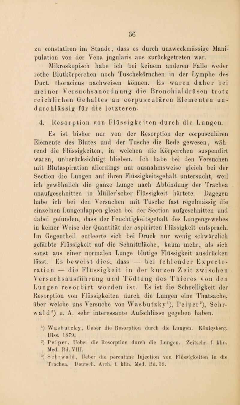 zu constatiren im Stande, dass es durch unzweckmässige Mani¬ pulation von der Vena jugularis aus zurückgetreten war. Mikroskopisch habe ich bei keinem anderen Falle weder rothe Blutkörperchen noch Tuschekörnchen in der Lymphe des Duct. thoracicus nachweisen können. Es waren daher bei meiner Versuchsanordnung die Bronchialdrüsen trotz reichlichen Gehaltes an corpusculären Elementen un¬ durchlässig für die letzteren. 4. Resorption von Flüssigkeiten durch die Lungen. Es ist bisher nur von der Resorption der corpusculären Elemente des Blutes und der Tusche die Rede gewesen, wäh¬ rend die Flüssigkeiten, in welchen die Körperchen suspendirt waren, unberücksichtigt blieben. Ich habe bei den Versuchen mit Blutaspiration allerdings nur ausnahmsweise gleich bei der Section die Lungen auf ihren Flüssigkeitsgehalt untersucht, weil ich gewöhnlich die ganze Lunge nach Abbinduug der Trachea unaufgeschnitten in Müller’scher Flüssigkeit härtete. Dagegen habe ich bei den Versuchen mit Tusche fast regelmässig die einzelnen Lungenlappen gleich bei der Section aufgeschnitten und dabei gefunden, dass der Feuchtigkeitsgehalt des Lungengewebes in keiner Weise der Quantität der aspirirten Flüssigkeit entsprach. Im Gegentheil entleerte sich bei Druck nur wenig schwärzlich gefärbte Flüssigkeit auf die Schnittfläche, kaum mehr, als sich sonst aus einer normalen Lunge blutige Flüssigkeit ausdriicken lässt. Es beweist dies, dass — bei fehlender Expecto- ration — die Flüssigkeit in der kurzen Zeit zwischen Versuchsausführung und Tödtung des Thieres von den Lungen resorbirt worden ist. Es ist die Schnelligkeit der Resorption von Flüssigkeiten durch die Lungen eine Thatsache, über welche uns Versuche von Wasbutzky'), Peiper1 2), Sehr¬ wald3) u. A. sehr interessante Aufschlüsse gegeben haben. 1) Wasbutzky, lieber die Resorption durch die Lungen. Königsberg. Diss. 1879. 2) Peiper, lieber die Resorption durch die Lungen. Zeitschr. f. klin. Med. Bd. VIII. 3) Sehrwald, lieber die percutane Injection von Flüssigkeiten in die Trachea. Deutsch. Arch. f. klin. Med. Bd. 39.