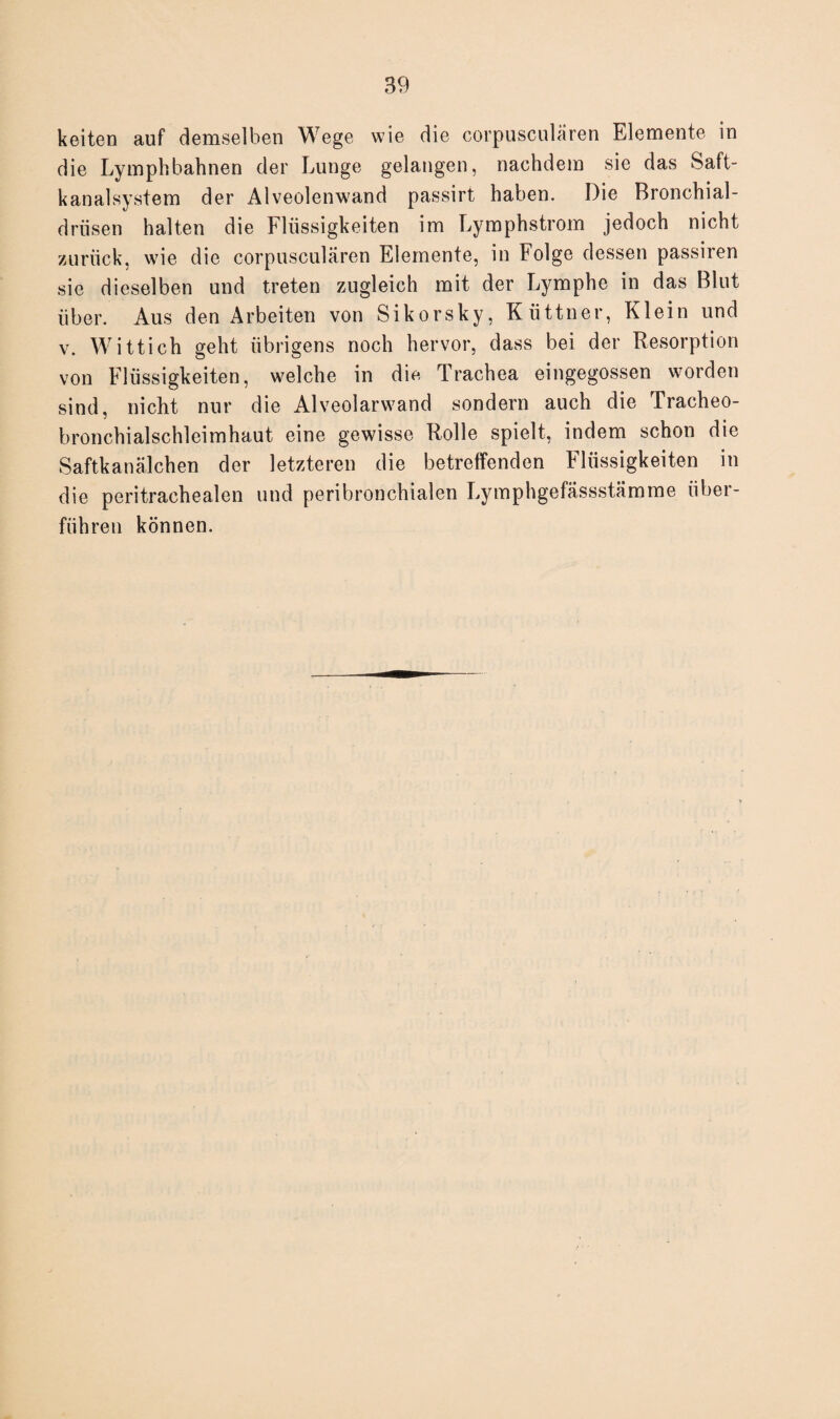 keiten auf demselben Wege wie die corpusculären Elemente in die Ly mph bahnen der Lunge gelangen, nachdem sie das Saft¬ kanalsystem der Alveolenwand passirt haben. Die Bronchial¬ drüsen halten die Flüssigkeiten im Lymphstrom jedoch nicht zurück, wie die corpusculären Elemente, in Folge dessen passiren sie dieselben und treten zugleich mit der Lymphe in das Blut über. Aus den Arbeiten von Sikorsky, Küttner, Klein und v. Wittich geht übrigens noch hervor, dass bei der Resorption von Flüssigkeiten, welche in die Trachea eingegossen worden sind, nicht nur die Alveolarwand sondern auch die Tracheo- bronchialschleimhaut eine gewisse Rolle spielt, indem schon die Saftkanälchen der letzteren die betreffenden Flüssigkeiten in die peritrachealen und peribronchialen Lymphgefässstämme über¬ führen können.