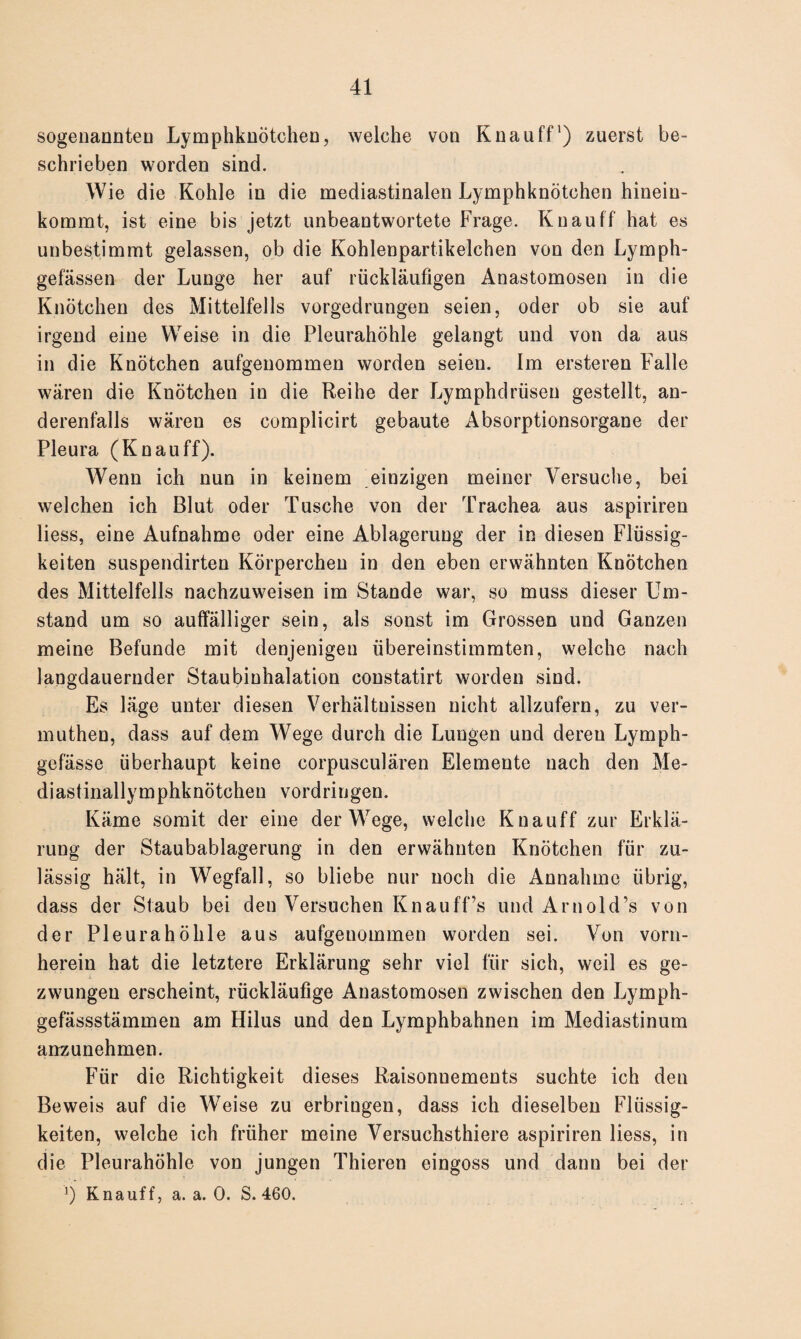 sogenannten Lymphknötchen, welche von Knauff1) zuerst be¬ schrieben worden sind. Wie die Kohle in die mediastinalen Lymphknötchen hinein¬ kommt, ist eine bis jetzt unbeantwortete Frage. Knauff hat es unbestimmt gelassen, ob die Kohlenpartikelchen von den Lymph- gefässen der Lunge her auf rückläufigen Anastomosen in die Knötchen des Mittelfells vorgedrungen seien, oder ob sie auf irgend eine Weise in die Pleurahöhle gelangt und von da aus in die Knötchen aufgenommen worden seien. Im ersteren Falle wären die Knötchen in die Reihe der Lymphdrüsen gestellt, an¬ derenfalls wären es complicirt gebaute Absorptionsorgane der Pleura (Knauff). Wenn ich nun in keinem einzigen meiner Versuche, bei welchen ich Blut oder Tusche von der Trachea aus aspiriren liess, eine Aufnahme oder eine Ablagerung der in diesen Flüssig¬ keiten suspendirten Körperchen in den eben erwähnten Knötchen des Mittelfells nachzuweisen im Stande war, so muss dieser Um¬ stand um so auffälliger sein, als sonst im Grossen und Ganzen meine Befunde mit denjenigen übereinstimmten, welche nach langdaueruder Staubinhalation constatirt worden sind. Es läge unter diesen Verhältnissen nicht allzufern, zu ver- muthen, dass auf dem Wege durch die Lungen und dereu Lymph- gefässe überhaupt keine corpusculären Elemente nach den Me- diastinallymphknötcheu Vordringen. Käme somit der eine der Wege, welche Knauff zur Erklä¬ rung der Staubablagerung in den erwähnten Knötchen für zu¬ lässig hält, in Wegfall, so bliebe nur noch die Annahme übrig, dass der Staub bei den Versuchen Knauff’s und Arnold’s von der Pleurahöhle aus aufgenommen worden sei. Von vorn¬ herein hat die letztere Erklärung sehr viel für sich, weil es ge¬ zwungen erscheint, rückläufige Anastomosen zwischen den Lymph- gefässstämmen am Hilus und den Lymphbahnen im Mediastinum anzunehmen. Für die Richtigkeit dieses Raisonnements suchte ich den Beweis auf die Weise zu erbringen, dass ich dieselben Flüssig¬ keiten, welche ich früher meine Versuchsthiere aspiriren liess, in die Pleurahöhle von jungen Thieren eingoss und dann bei der ') Knauff, a. a. 0. S. 460.