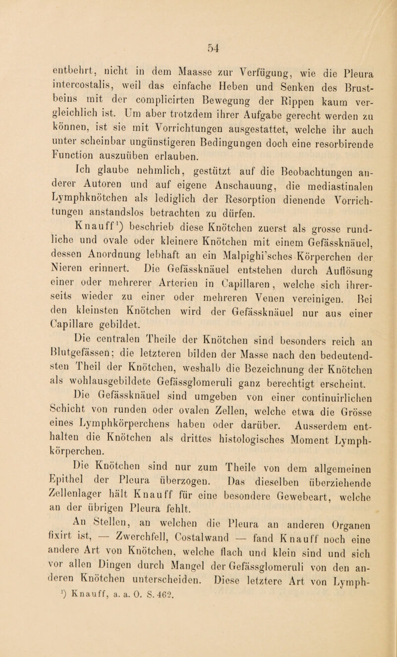 entbehrt, nicht in dem Maasse zur Verfügung, wie die Pleura intercostalis, weil das einfache Heben und Senken des Brust¬ beins mit der complicirten Bewegung der Rippen kaum ver- gleichlich ist. bm aber trotzdem ihrer Aufgabe gerecht werden zu können, ist sie mit Vorrichtungen ausgestattet, welche ihr auch unter scheinbar ungünstigeren Bedingungen doch eine resorbirende Function auszuüben erlauben. Ich glaube nehmlich, gestützt auf die Beobachtungen an¬ derer Autoren und auf eigene Anschauung, die mediastinalen Lymphknötchen als lediglich der Resorption dienende Vorrich¬ tungen anstandslos betrachten zu dürfen. Kn au ff1) beschrieb diese Knötchen zuerst als grosse rund¬ liche und ovale oder kleinere Knötchen mit einem Gefässknäuel, dessen Anordnung lebhaft an ein Malpighi’sches Körperchen der Nieren erinnert. Die Gefässknäuel entstehen durch Auflösung einer oder mehrerer Arterien in Capillaren , welche sich ihrer¬ seits wieder zu einer oder mehreren Venen vereinigen. Bei den kleinsten Knötchen wird der Gefässknäuel nur aus einer Capillare gebildet. Die centralen Theile der Knötchen sind besonders reich an Blutgefässen; die letzteren bilden der Masse nach den bedeutend¬ sten Iheil der Knötchen, weshalb die Bezeichnung der Knötchen als wohlausgebildete Gefässglomeruli ganz berechtigt erscheint. Die Gefässknäuel sind umgeben von einer continuirlichen Schicht von runden oder ovalen Zellen, welche etwa die Grösse eines Lymphkörperchens haben oder darüber. Ausserdem ent¬ halten die Knötchen als drittes histologisches Moment Lymph- körpercheu. Die Knötchen sind nur zum Theile von dem allgemeinen Epithel der Pleura überzogen. Das dieselben überziehende Zellenlager hält Knau ff für eine besondere Gewebeart, welche an der übrigen Pleura fehlt. An Stellen, an welchen die Pleura an anderen Organen fixirt ist, — Zwerchfell, Costalwand — fand Knauff noch eine andere Art von Knötchen, welche flach und klein sind und sich voi allen Dingen durch Mangel der Gefässglomeruli von den an¬ deren Knötchen unterscheiden. Diese letztere Art von Lymph-