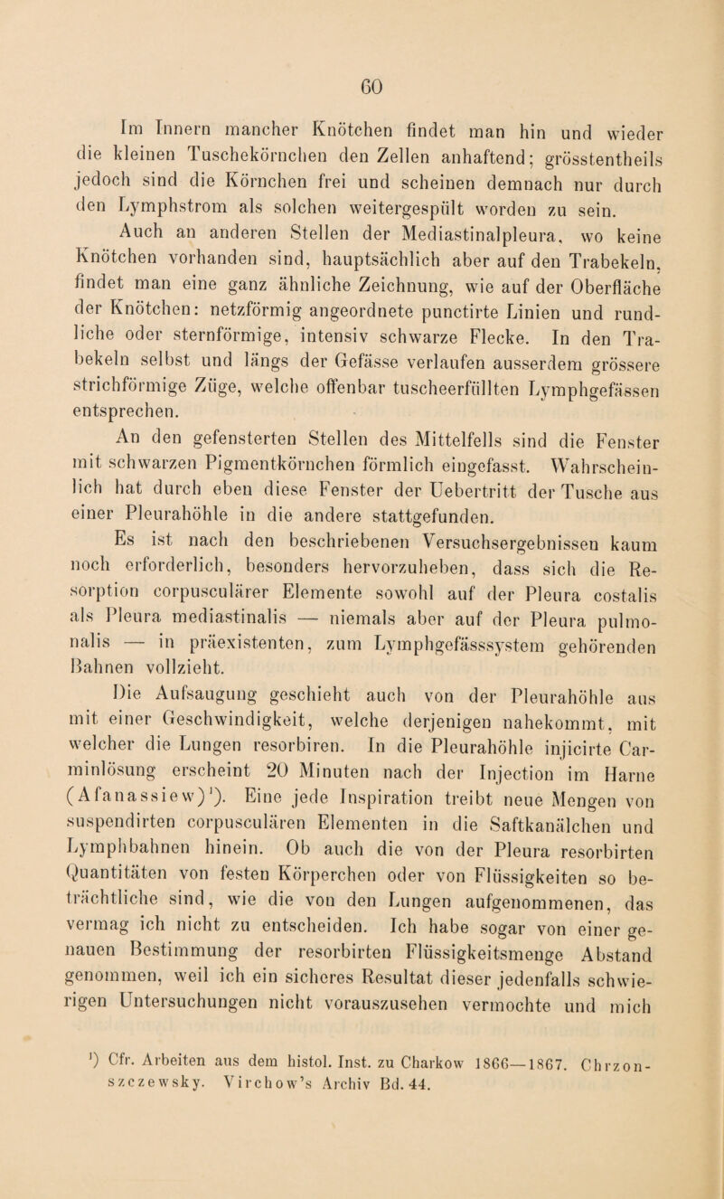 Im Innern mancher Knötchen findet man hin und wieder die kleinen Tuschekörnchen den Zellen anhaftend; grösstentheils jedoch sind die Körnchen frei und scheinen demnach nur durch den Lymphstrom als solchen weitergespült worden zu sein. Auch an anderen Stellen der Mediastinalpleura, wo keine Knötchen vorhanden sind, hauptsächlich aber auf den Trabekeln, findet man eine ganz ähnliche Zeichnung, wie auf der Oberfläche der Knötchen: netzförmig angeordnete punctirte Linien und rund¬ liche oder sternförmige, intensiv schwarze Flecke. In den Tra¬ bekeln selbst und längs der Gefässe verlaufen ausserdem grössere strichförmige Züge, welche offenbar tuscheerfüllten Lymphgefässen entsprechen. An den gefensterten Stellen des Mittelfells sind die Fenster mit schwarzen Pigmentkörnchen förmlich eingefasst. Wahrschein¬ lich hat durch eben diese Fenster der Uebertritt der Tusche aus einer Pleurahöhle in die andere stattgefunden. Es ist nach den beschriebenen Versuchsergebnissen kaum noch erforderlich, besonders hervorzuheben, dass sich die Re¬ sorption corpusculärer Elemente sowohl auf der Pleura costalis als Pleura mediastinalis — niemals aber auf der Pleura pulmo- nalis — in präexistenten, zum Lymphgefässsystem gehörenden Bahnen vollzieht. Die Aufsaugung geschieht auch von der Pleurahöhle aus mit einer Geschwindigkeit, welche derjenigen nahekommt, mit welcher die Lungen resorbiren. In die Pleurahöhle injicirte Car¬ rainlösung erscheint 20 Minuten nach der Injection im Harne (Afanassiew)'). Eine jede Inspiration treibt neue Mengen von suspendirten corpusculären Elementen in die Saftkanälchen und Lyraphbahnen hinein. Ob auch die von der Pleura resorbirten Quantitäten von festen Körperchen oder von Flüssigkeiten so be¬ trächtliche sind, wie die von den Lungen aufgenommenen, das vermag ich nicht zu entscheiden. Ich habe sogar von einer ge¬ nauen Bestimmung der resorbirten Flüssigkeitsmenge Abstand genommen, weil ich ein sicheres Resultat dieser jedenfalls schwie¬ rigen Untersuchungen nicht vorauszusehen vermochte und mich ]) Cfr. Arbeiten aus dem histol. Inst, zu Charkow iS66—1867. Chrzon- szczewsky. Virchow’s Archiv Bd. 44.