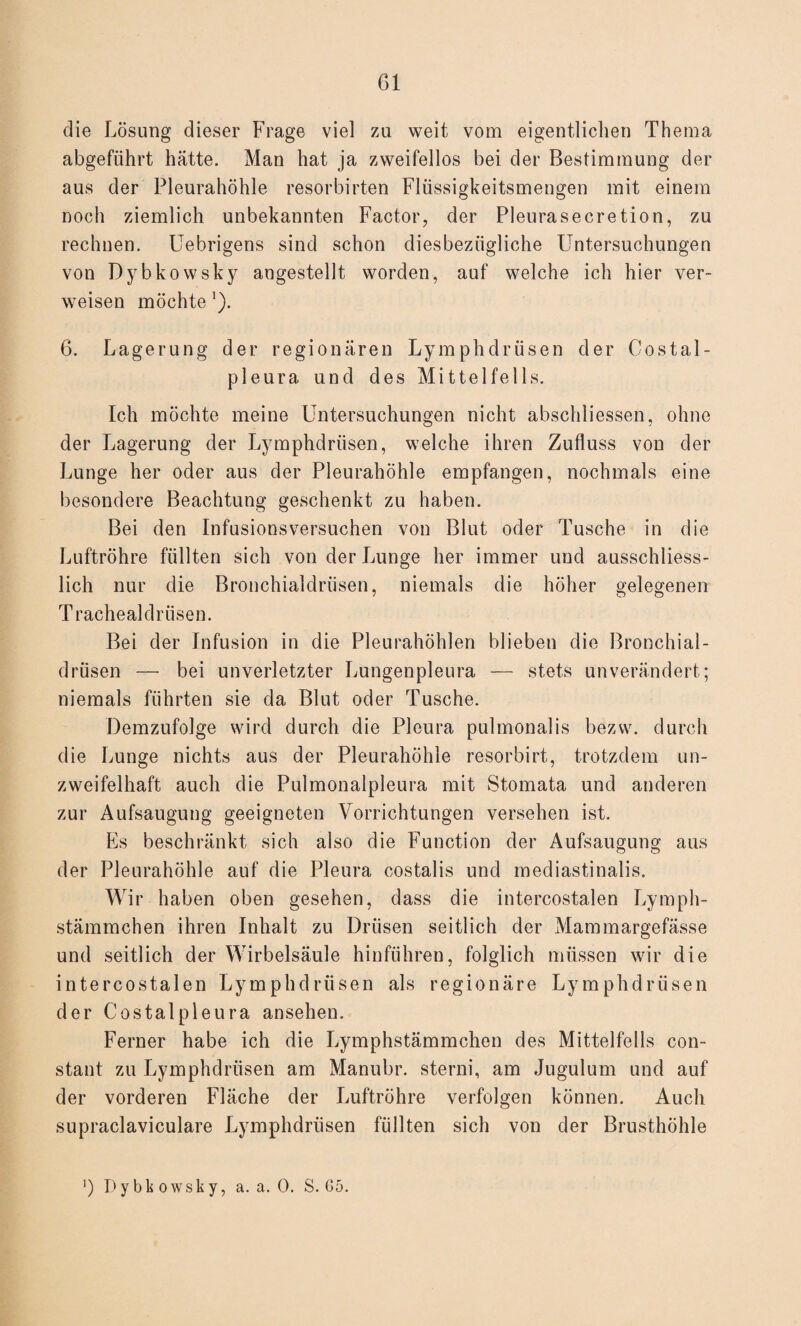 die Lösung dieser Frage viel zu weit vom eigentlichen Thema abgeführt hätte. Man hat ja zweifellos bei der Bestimmung der aus der Pleurahöhle resorbirten Flüssigkeitsmengen mit einem noch ziemlich unbekannten Factor, der Pleurasecretion, zu rechnen. Uebrigens sind schon diesbezügliche Untersuchungen von Dybkowsky angestellt worden, auf welche ich hier ver¬ weisen möchte 1). 6. Lagerung der regionären Lymphdrüsen der Costal- pleura und des Mittel fei 1s. Ich möchte meine Untersuchungen nicht abschliessen, ohne der Lagerung der Lymphdrüsen, welche ihren Zufluss von der Lunge her oder aus der Pleurahöhle empfangen, nochmals eine besondere Beachtung geschenkt zu haben. Bei den Infusionsversuchen von Blut oder Tusche in die Luftröhre füllten sich von der Lunge her immer und ausschliess¬ lich nur die Bronchialdrüsen, niemals die höher gelegenen Traehealdrüsen. Bei der Infusion in die Pleurahöhlen blieben die Bronchial¬ drüsen — bei unverletzter Lungenpleura — stets unverändert; niemals führten sie da Blut oder Tusche. Demzufolge wird durch die Pleura pulmonalis bezvv. durch die Lunge nichts aus der Pleurahöhle resorbirt, trotzdem un¬ zweifelhaft auch die Pulmonalpleura mit Stomata und anderen zur Aufsaugung geeigneten Vorrichtungen versehen ist. Es beschränkt sich also die Function der Aufsaugung aus der Pleurahöhle auf die Pleura costalis und mediastinalis. Wir haben oben gesehen, dass die intercostalen Lymph- stämmchen ihren Inhalt zu Drüsen seitlich der Mammargefässe und seitlich der Wirbelsäule hinführen, folglich müssen wir die intercostalen Lymphdrüsen als regionäre Lymphdrüsen der Costalpleura ansehen. Ferner habe ich die Lymphstämmchen des Mittelfells con- staut zu Lymphdrüsen am Manubr. sterni, am Jugulum und auf der vorderen Fläche der Luftröhre verfolgen können. Auch supraclaviculare Lymphdrüsen füllten sich von der Brusthöhle ‘) Dybkowsky, a. a. 0. S. 65.