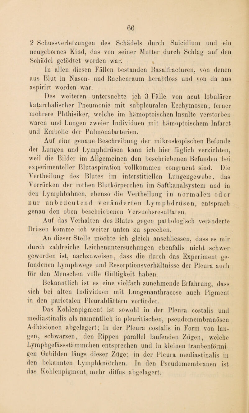 6G 2 Schussverletzungen des Schädels durch Suicidium und ein neugebornes Kind, das von seiner Mutter durch Schlag auf den Schädel getödtet worden war. In allen diesen Fällen bestanden Basalfracturen, von denen aus Blut in Nasen- und Bachenraum herabfloss und von da aus aspirirt worden war. Des weiteren untersuchte ich 3 Fälle von acut lobulärer katarrhalischer Pneumonie mit subpleuralen Ecchymosen, ferner mehrere Phthisiker, welche im hämoptoischen Insulte verstorben waren und Lungen zweier Individuen mit hämoptoischem Infarct und Embolie der Pulmonalarterien. Auf eine genaue Beschreibung der mikroskopischen Befunde der Lungen und Lymphdrüsen kann ich hier füglich verzichten, weil die Bilder im Allgemeinen den beschriebenen Befunden bei experimenteller Blutaspiration vollkommen congruent sind. Die Vcrtheilung des Blutes im interstitiellen Lungengewebe, das Vorrücken der rothen Blutkörperchen im Saftkanalsystem und in den Lymphbahnen, ebenso die Vertheilung in normalen oder nur unbedeutend veränderten Lymphdrüsen, entsprach genau den oben beschriebenen Versuchsresultaten. Auf das Verhalten des Blutes gegen pathologisch veränderte Drüsen komme ich weiter unten zu sprechen. An dieser Stelle möchte ich gleich anschliessen, dass es mir durch zahlreiche Leichenuntersuchungen ebenfalls nicht schwer geworden ist, nachzuweisen, dass die durch das Experiment ge¬ fundenen Lymphwege und Resorptionsverhältnisse der Pleura auch für den Menschen volle Gültigkeit haben. Bekanntlich ist es eine vielfach zunehmende Erfahrung, dass sich bei alten Individuen mit Lungenanthracose auch Pigment in den parietalen Pleurablättern vorfindet. Das Kohlenpigment ist sowohl in der Pleura costalis und mediastinalis als namentlich in pleuritischen, pseudomembranösen Adhäsionen abgelagert; in der Pleura costalis in Form von lan¬ gen, schwarzen, den Rippen parallel laufenden Zügen, welche Lymphgefässstämmchen entsprechen und in kleinen traubenförmi¬ gen Gebilden längs dieser Züge; in der Pleura mediastinalis in den bekannten Lymphknötchen. In den Pseudomembranen ist das Kohlenpigment mehr diffus abgelagert.