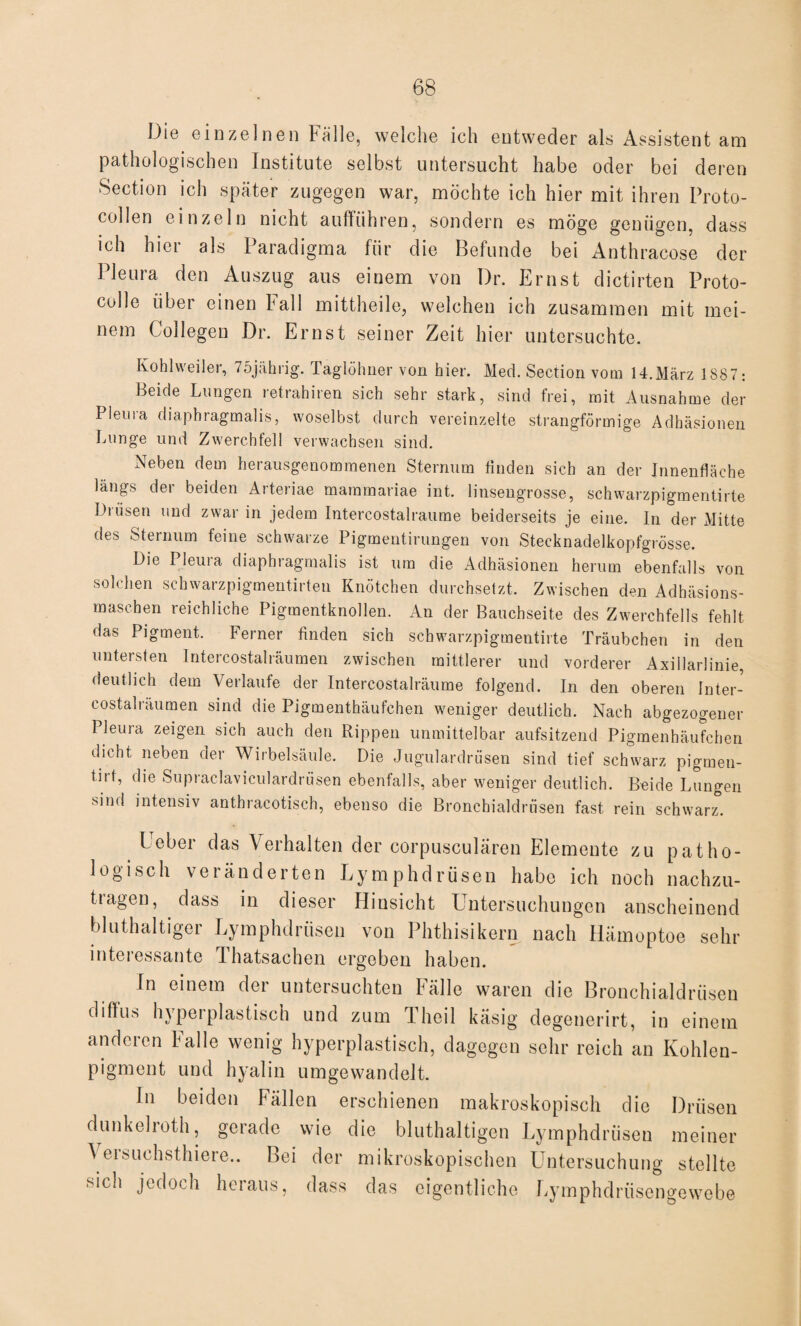 Die einzelnen Fälle, welche ich entweder als Assistent am pathologischen Institute selbst untersucht habe oder bei deren Section ich später zugegen war, möchte ich hier mit ihren Proto- collen einzeln nicht aufführen, sondern es möge genügen, dass ich hier als Paradigma für die Befunde bei Anthracose der Pleura den Auszug aus einem von Dr. Ernst dictirten Proto- colle über einen hall mittheile, welchen ich zusammen mit mei¬ nem Collegen Dr. Ernst seiner Zeit hier untersuchte. Kohlweiler, 75jährig. Taglöhner von hier. Med. Section vom 14.März 1887: Beide Lungen retrahiren sich sehr stark, sind frei, mit Ausnahme der Pleina diaphragmalis, woselbst durch vereinzelte strangförmige Adhäsionen Lunge und Zwerchfell verwachsen sind. Neben dem herausgenommenen Sternum finden sich an der Innenfläche längs der beiden Arteriae mammariae int. linsengrosse, schwarzpigmentirte Drüsen und zwar in jedem Intercostalraume beiderseits je eine. In der Mitte des Sternum feine schwarze Pigmentirungen von Stecknadelkopfgrösse. Die Pleura diaphragmalis ist um die Adhäsionen herum ebenfalls von solchen schwarzpigment.irten Knötchen durchsetzt. Zwischen den Adhäsions¬ maschen reichliche Pigmentknollen. An der Bauchseite des Zwerchfells fehlt das Pigment. Ferner finden sich schwarzpigmentirte Träubchen in den untersten Intercostalräumen zwischen mittlerer und vorderer Axillarlinie, deutlich dem Verlaufe der Intercostalräume folgend. In den oberen Inter¬ costalräumen sind die Pigmenthäufchen weniger deutlich. Nach abgezogener Pleura zeigen sich auch den Rippen unmittelbar aufsitzend Pigmenhäufchen dicht neben der Wirbelsäule. Die Jugulardrüsen sind tief schwarz pigtnen- tirt, die Supraclaviculardrüsen ebenfalls, aber weniger deutlich. Beide Lungen sind intensiv anthracotisch, ebenso die Bronchialdrüsen fast rein schwarz. I obei das Verhalten der corpusculären Elemente zu patho¬ logisch veränderten Lymphdrüsen habe ich noch nachzu- tragen, dass in dieser Hinsicht Untersuchungen anscheinend bluthaltiger Lymphdrüsen von Phthisikern nach Hämoptoe sehr interessante Thatsachen ergeben haben. In einem der untersuchten Fälle waren die Bronchialdrüsen diffus hypetplastisch und zum Theil käsig degenerirt, in einem anderen Falle wenig hyperplastisch, dagegen sehr reich an Kohlen¬ pigment und hyalin umgewandelt. In beiden Fällen erschienen makroskopisch die Drüsen dunkel rot h, gerade wie die bluthaltigen Lymphdrüsen meiner \eisuchsthiere.. Lei der mikroskopischen Untersuchung stellte sich jedoch heraus, dass das eigentliche Lymphdrüscngewebe