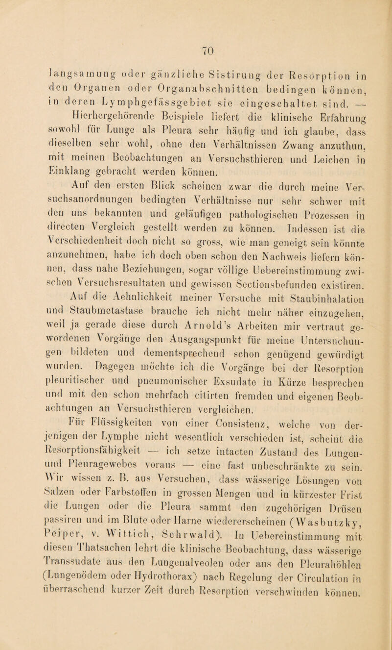 langsam ung oder gänzliche Sistirung der Resorption in d e n 0r g a ne n oder 0r g a n a b s c h n i 11 e n bedingen können, in deren Lymphgefässgebiet sie eingeschaltet sind. — Hierhergehörende Beispiele liefert die klinische Erfahrung sowohl für Lunge als Pleura sehr häufig und ich glaube, dass dieselben sehr wohl, ohne den Verhältnissen Zwang anzuthun, mit meinen Beobachtungen an Versuchsthieren und Leichen in Einklang gebracht werden können. Auf den ersten Blick scheinen zwar die durch meine Ver¬ suchsanordnungen bedingten Verhältnisse nur sehr schwer mit den uns bekannten und geläufigen pathologischen Prozessen in directen Vergleich gestellt werden zu können. Indessen ist die Verschiedenheit doch nicht so gross, wie man geneigt sein könnte anzunehmen, habe ich doch oben schon den Nachweis liefern kön¬ nen, dass nahe Beziehungen, sogar völlige Uebereinstimmung zwi¬ schen Versuchsresultaten und gewissen Sectionsbefunden existiren. Auf die Aehnlichkeit meiner Versuche mit Staubinhalation und Staubmetastase brauche ich nicht mehr näher einzugehen, weil ja gerade diese durch Am old’s Arbeiten mir vertraut ge¬ wordenen Vorgänge den Ausgangspunkt für meine Untersuchun¬ gen bildeten und dementsprechend schon genügend gewürdigt wurden. Dagegen möchte ich die Vorgänge bei der Resorption pleuritischer und pneumonischer Exsudate in Kürze besprechen und mit den schon mehrfach citirten fremden und eigenen Beob¬ achtungen an Versuchsthieren vergleichen. liir Flüssigkeiten von einer Consistenz, welche von der¬ jenigen der Lymphe nicht wesentlich verschieden ist, scheint die Resoiptionsfähigkeit ich setze intacten Zustand des Lungen- und Pleuragewebes voraus — eine fast unbeschränkte zu sein. ir wissen z. B. aus Versuchen, dass wässerige Lösungen von Salzen oder Farbstoffen in grossen Mengen und in kürzester Frist die Lungen oder die Pleura sammt den zugehörigen Drüsen passiven und im Blute oder Harne wiedererscheinen (Wasbutzky, 1 eipei, v. Wittich, Sehrwald). In Uebereinstimmung mit diesen 1 hatsachen lehrt die klinische Beobachtung, dass wässerige 11anssudate aus den Lungenalveolen oder aus den Pleurahöhlen (Lungenödem oder Hydrothorax) nach Regelung der Circulation in überraschend kurzer Zeit durch Resorption verschwinden können.