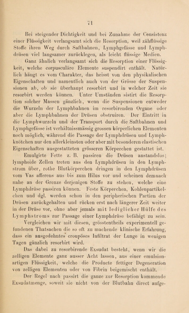 Bei steigender Dichtigkeit und bei Zunahme der Consistenz einer Flüssigkeit verlangsamt sich die Resorption, weil zähflüssige Stoffe ihren Weg durch Saftbahnen, Lymphgefässe und Lymph- drüsen viel langsamer zurücklegen, als leicht flüssige Medien. Ganz ähnlich verlangsamt sich die Resorption einer Flüssig¬ keit, welche corpusculäre Elemente suspendirt enthält. Natür¬ lich hängt es vom Charakter, das heisst von den physikalischen Eigenschaften und namentlich auch von der Grösse der Suspen¬ sionen ab, ob sie überhaupt resorbirt und in welcher Zeit sie resorbirt werden können. Unter Umständen sistirt die Resorp¬ tion solcher Massen gänzlich, wenn die Suspensionen eutweder die Wurzeln der Lymphbahnen im resorbirenden Organe oder aber die Lymphbahnen der Drüsen obstruiren. Der Eintritt in die Lymphwurzeln und der Transport durch die Saftbahnen und Lymphgefässe ist verhältnissmässig grossen körperlichen Elementen noch möglich, während die Passage der Lymphdrüsen und Lymph¬ knötchen nur den allerkleinsten oder aber mit besonderen elastischen Eigenschaften ausgestatteten grösseren Körperchen gestattet ist. Emulgirte Fette z. B. passiren die Drüsen anstandslos; lymphoide Zellen treten aus den Lymphdrüsen in den Lymph- strom über, rothe Blutkörperchen dringen in den Lymphdrüsen vom Vas afferens aus bis zum Hilus vor und scheinen demnach nahe an der Grenze derjenigen Stoffe zu stehen, welche eine Lymphdrüse passiren können. Feste Körperchen, Kohlenpartikel- chen und dgl. werden schon in den peripherischen Partien der Drüsen zurückgehalten und rücken erst nach längerer Zeit weiter in der Drüse vor, ohne aber jemals mit lediglicher Hülfe des Lymphstroms zur Passage einer Lymphdrüse befähigt zu sein. Vergleichen wir mit diesen, grösstentheils experimentell ge¬ fundenen Thatsachen die so oft zu machende klinische Erfahrung, dass ein ausgedehntes croupöses Infiltrat der Lunge in wenigen Tagen gänzlich resorbirt wird. Das dabei zu resorbirende Exsudat besteht, wenn wir die zelligen Elemente ganz ausser Acht lassen, aus einer emulsion¬ artigen Flüssigkeit, welche die Producte fettiger Degeneration von zelligen Elementen oder von Fibrin beigemischt enthält. Der Regel nach passirt die ganze zur Resorption kommende Exsudatmenge, soweit sie nicht von der Blutbahn direct aufge-