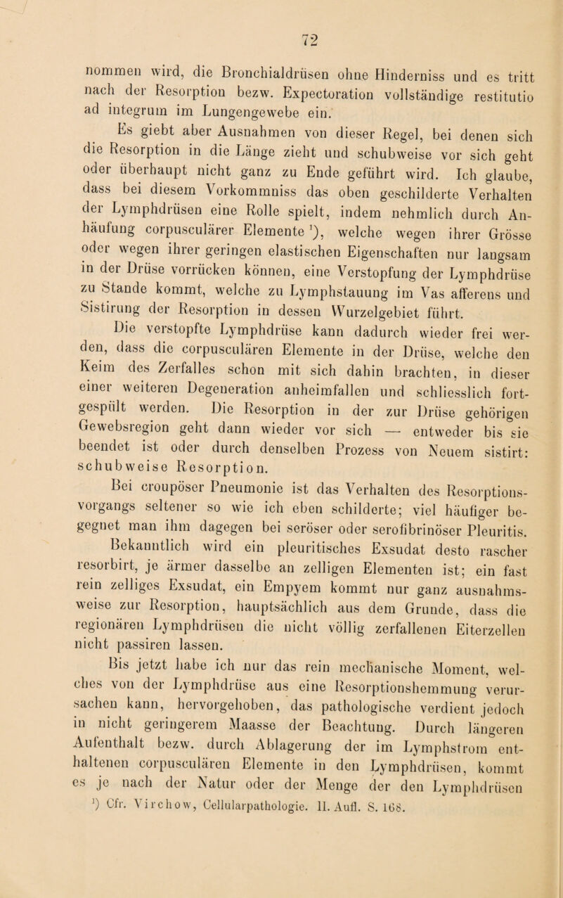 nommen wild, die Bronchialdrüsen ohne Hinderniss und es tritt nach der Resorption bezw. Expectoration vollständige restitutio ad integrum im Lungengewebe ein. Es giebt aber Ausnahmen von dieser Regel, bei denen sich die Resorption in die Länge zieht und schubweise vor sich geht oder überhaupt nicht ganz zu Ende geführt wird. Ich glaube, dass bei diesem Vorkommniss das oben geschilderte Verhalten dei Lymphdrüsen eine Rolle spielt, indem nehmlich durch An¬ häufung corpusculärer Elemente *), welche wegen ihrer Grösse oder wegen ihrer geringen elastischen Eigenschaften nur langsam in der Drüse vorrücken können, eine Verstopfung der Lymphdrüse zu Stande kommt, welche zu Lymphstauung im Vas afferens und Sistirung der Resorption in dessen Wurzelgebiet führt. Die verstopfte Lymphdrüse kann dadurch wieder frei wer¬ den, dass die corpusculären Elemente in der Drüse, welche den Keim des Zerfalles schon mit sich dahin brachten, in dieser einer weiteren Degeneration anheimfallen und schliesslich fort- gespiilt werden. Die Resorption in der zur Drüse gehörigen Gewebsregion geht dann wieder vor sich — entweder bis sie beendet ist oder durch denselben Prozess von Neuem sistirt: schubweise Resorption. Lei cioupösei I neumonie ist das Verhalten des Resorptions- vorgangs seltener so wie ich eben schilderte; viel häufiger be¬ gegnet man ihm dagegen bei seröser oder serofibrinöser Pleuritis. Bekanntlich wird ein pleuritisches Exsudat desto rascher resorbirt, je ärmer dasselbe an zelligen Elementen ist; ein fast rein zelliges Exsudat, ein Empyem kommt nur ganz ausnahms¬ weise zur Resorption, hauptsächlich aus dem Grunde, dass die regionären Lymphdrüsen die nicht völlig zerfallenen Eiterzellen nicht passiren lassen. Bis jetzt habe ich nur das rein mechanische Moment, wel¬ ches von der Lymphdrüse aus eine Resorptionshemmung verur¬ sachen kann, hervorgehoben, das pathologische verdient jedoch in nicht geringerem Maasse der Beachtung. Durch längeren Aufenthalt bezw. durch Ablagerung der im Lymphstrom ent¬ haltenen corpusculären Elemente in den Lymphdrüsen, kommt es je nach der Natur oder der Menge der den Lymphdrüsen ') Cfr. Virchow, Cellularpathologie. 11. Aufl. S. 168.