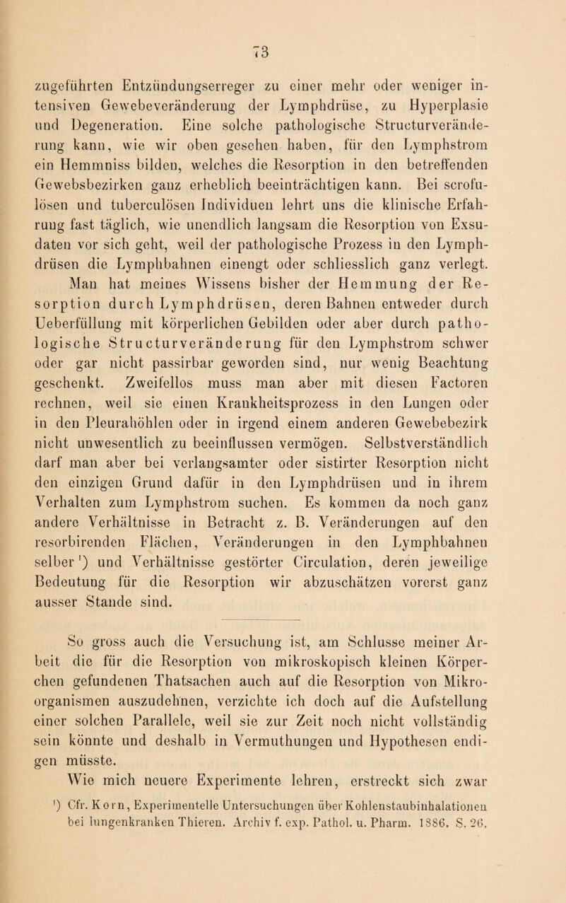 zugeführten Entzündungserreger zu einer mehr oder weniger in¬ tensiven Gewebe Veränderung der Lymphdriise, zu Hyperplasie und Degeneration. Eine solche pathologische Structurverände- rung kann, wie wir oben gesehen haben, für den Lymphstrom ein Hemmniss bilden, welches die Resorption in den betreffenden Gewebsbezirken ganz erheblich beeinträchtigen kann. Bei scrofu- lösen und tuberculösen Individuen lehrt uns die klinische Erfah¬ rung fast täglich, wie unendlich langsam die Resorption von Exsu¬ daten vor sich geht, weil der pathologische Prozess in den Lymph- driisen die Lymphbahnen einengt oder schliesslich ganz verlegt. Man hat meines Wissens bisher der Hemmung der Re¬ sorption durch Lym ph drii sen, deren Bahnen entweder durch Ueberfiillung mit körperlichen Gebilden oder aber durch patho¬ logische Str u ctur verände rung für den Lymphstrom schwer oder gar nicht passirbar geworden sind, nur wenig Beachtung geschenkt. Zweifellos muss man aber mit diesen Factoren rechnen, weil sie einen Krankheitsprozess in den Lungen oder in den Pleurahöhlen oder in irgend einem anderen Gewebebezirk nicht unwesentlich zu beeinflussen vermögen. Selbstverständlich darf man aber bei verlangsamter oder sistirter Resorption nicht den einzigen Grund dafür in den Lymphdriisen und in ihrem Verhalten zum Lymphstrom suchen. Es kommen da noch ganz andere Verhältnisse in Betracht z. B. Veränderungen auf den resorbirenden Flächen, Veränderungen in den Lymphbahnen selber1) und Verhältnisse gestörter Circulation, deren jeweilige Bedeutung für die Resorption wir abzuschätzen vorerst ganz ausser Stande sind. So gross auch die Versuchung ist, am Schlüsse meiner Ar¬ beit die für die Resorption von mikroskopisch kleinen Körper¬ chen gefundenen Thatsachen auch auf die Resorption von Mikro¬ organismen auszudehnen, verzichte ich doch auf die Aufstellung einer solchen Parallele, weil sie zur Zeit noch nicht vollständig sein könnte und deshalb in Vermuthungen und Hypothesen endi¬ gen müsste. Wie mich neuere Experimente lehren, erstreckt sich zwar ') Cfr. Korn, Experimentelle Untersuchungen über Kohlenstaubinhalationen bei lungenkranken Thieren. Archiv f. exp. Pathol. u. Pharm. 1886, S, 26,