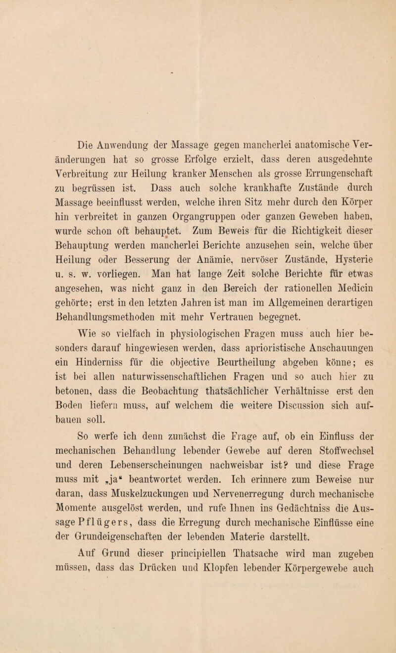 Die Anwendung der Massage gegen mancherlei anatomische Ver¬ änderungen hat so grosse Erfolge erzielt, dass deren ausgedehnte Verbreitung zur Heilung kranker Menschen als grosse Errungenschaft zu begrüssen ist. Dass auch solche krankhafte Zustände durch Massage beeinflusst werden, welche ihren Sitz mehr durch den Körper hin verbreitet in ganzen Organgruppen oder ganzen Gfeweben haben, wurde schon oft behauptet. Zum Beweis für die Richtigkeit dieser Behauptung werden mancherlei Berichte anzusehen sein, welche über Heilung oder Besserung der Anämie, nervöser Zustände, Hysterie u. s. w. vorliegen. Man hat lange Zeit solche Berichte für etwas angesehen, was nicht ganz in den Bereich der rationellen Medicin gehörte; erst in den letzten Jahren ist man im Allgemeinen derartigen Behandlungsmethoden mit mehr Vertrauen begegnet. Wie so vielfach in physiologischen Fragen muss auch hier be¬ sonders darauf hingewiesen werden, dass aphoristische Anschauungen ein Hinderniss für die objective Beurtheilung abgeben könne; es ist bei allen naturwissenschaftlichen Fragen und so auch hier zu betonen, dass die Beobachtung thatsächlicher Verhältnisse erst den Boden liefern muss, auf welchem die weitere Discussion sich auf¬ bauen soll. So werfe ich denn zunächst die Frage auf, oh ein Einfluss der mechanischen Behandlung lebender Gewebe auf deren Stoffwechsel und deren Lebenserscheinungen nachweisbar ist? und diese Frage muss mit „ja“ beantwortet werden. Ich erinnere zum Beweise nur daran, dass Muskelzuckungen und Nervenerregung durch mechanische Momente ausgelöst werden, und rufe Ihnen ins Gedächtniss die Aus¬ sage Pflügers, dass die Erregung durch mechanische Einflüsse eine der Grundeigenschaften der lebenden Materie darstellt. Auf Grund dieser principiellen Thatsache wird man zugeben müssen, dass das Drücken und Klopfen lebender Körpergewebe auch