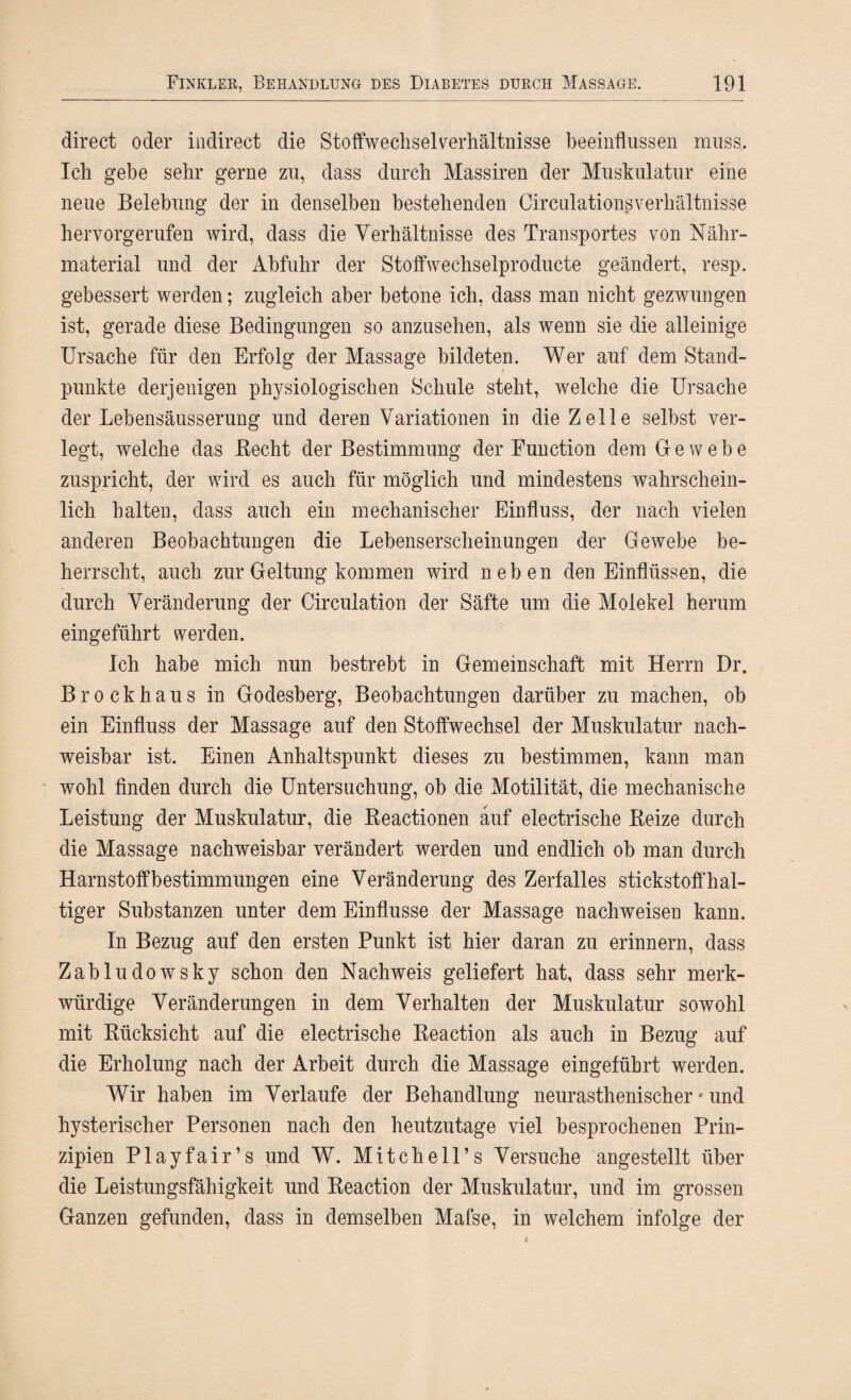 direct oder indirect die Stoffwechselverhältnisse beeinflussen muss.. Ich gebe sehr gerne zu, dass durch Massiren der Muskulatur eine neue Belebung der in denselben bestehenden Circulationsverhältnisse hervorgerufen wird, dass die Verhältnisse des Transportes von Nähr¬ material und der Abfuhr der Stoffwechselproducte geändert, resp. gebessert werden; zugleich aber betone ich, dass man nicht gezwungen ist, gerade diese Bedingungen so anzusehen, als wenn sie die alleinige Ursache für den Erfolg der Massage bildeten. Wer auf dem Stand¬ punkte derjenigen physiologischen Schule steht, welche die Ursache der Lebensäusserung und deren Variationen in die Zelle selbst ver¬ legt, welche das Becht der Bestimmung der Function dem Gewebe zuspricht, der wird es auch für möglich und mindestens wahrschein¬ lich halten, dass auch ein mechanischer Einfluss, der nach vielen anderen Beobachtungen die Lebenserscheinungen der Gewebe be¬ herrscht, auch zur Geltung kommen wird neben den Einflüssen, die durch Veränderung der Circulation der Säfte um die Molekel herum eingeführt werden. Ich habe mich nun bestrebt in Gemeinschaft mit Herrn Dr. Brockhaus in Godesberg, Beobachtungen darüber zu machen, ob ein Einfluss der Massage auf den Stoffwechsel der Muskulatur nach¬ weisbar ist. Einen Anhaltspunkt dieses zu bestimmen, kann man wohl finden durch die Untersuchung, ob die Motilität, die mechanische Leistung der Muskulatur, die Reactionen auf electrische Reize durch die Massage nachweisbar verändert werden und endlich ob man durch Harnstoffbestimmungen eine Veränderung des Zerfalles stickstoffhal¬ tiger Substanzen unter dem Einflüsse der Massage nachweisen kann. In Bezug auf den ersten Punkt ist hier daran zu erinnern, dass Zabludowsky schon den Nachweis geliefert hat, dass sehr merk¬ würdige Veränderungen in dem Verhalten der Muskulatur sowohl mit Rücksicht auf die electrische Reaction als auch in Bezug auf die Erholung nach der Arbeit durch die Massage eingeführt werden. Wir haben im Verlaufe der Behandlung neurasthenischer * und hysterischer Personen nach den heutzutage viel besprochenen Prin¬ zipien Playfair’s und W. Mitchell’s Versuche angestellt über die Leistungsfähigkeit und Reaction der Muskulatur, und im grossen Ganzen gefunden, dass in demselben Mafse, in welchem infolge der