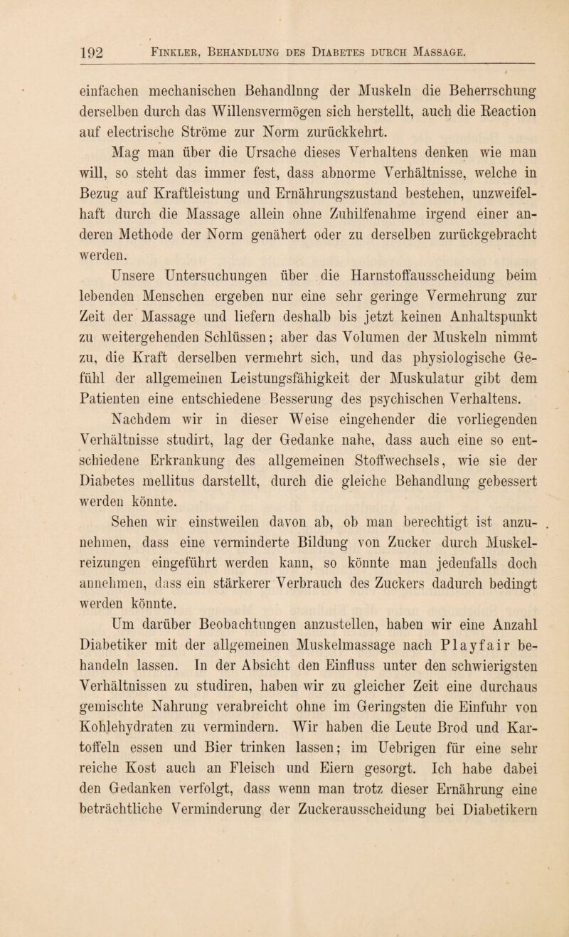 einfachen mechanischen Behandlung der Muskeln die Beherrschung derselben durch das Willens vermögen sich herstellt, auch die Beaction auf electrische Ströme zur Norm zurückkehrt. Mag man über die Ursache dieses Verhaltens denken wie man will, so steht das immer fest, dass abnorme Verhältnisse, welche in Bezug auf Kraftleistung und Ernährungszustand bestehen, unzweifel¬ haft durch die Massage allein ohne Zuhilfenahme irgend einer an¬ deren Methode der Norm genähert oder zu derselben zurückgebracht werden. Unsere Untersuchungen über die Harnstoffausscheidung beim lebenden Menschen ergeben nur eine sehr geringe Vermehrung zur Zeit der Massage und liefern deshalb bis jetzt keinen Anhaltspunkt zu weitergehenden Schlüssen; aber das Volumen der Muskeln nimmt zu, die Kraft derselben vermehrt sich, und das physiologische Ge¬ fühl der allgemeinen Leistungsfähigkeit der Muskulatur gibt dem Patienten eine entschiedene Besserung des psychischen Verhaltens. Nachdem wir in dieser Weise eingehender die vorliegenden Verhältnisse studirt, lag der Gedanke nahe, dass auch eine so ent¬ schiedene Erkrankung des allgemeinen Stoffwechsels, wie sie der Diabetes mellitus darstellt, durch die gleiche Behandlung gebessert werden könnte. Sehen wir einstweilen davon ab, ob man berechtigt ist anzu- . nehmen, dass eine verminderte Bildung von Zucker durch Muskel¬ reizungen eingeführt werden kann, so könnte man jedenfalls doch annehmen, dass ein stärkerer Verbrauch des Zuckers dadurch bedingt werden könnte. Um darüber Beobachtungen anzustellen, haben wir eine Anzahl Diabetiker mit der allgemeinen Muskelmassage nach Playfair be¬ handeln lassen. In der Absicht den Einfluss unter den schwierigsten Verhältnissen zu studiren, haben wir zu gleicher Zeit eine durchaus gemischte Nahrung verabreicht ohne im Geringsten die Einfuhr von Kohlehydraten zu vermindern. Wir haben die Leute Brod und Kar¬ toffeln essen und Bier trinken lassen; im Uebrigen für eine sehr reiche Kost auch an Fleisch und Eiern gesorgt. Ich habe dabei den Gedanken verfolgt, dass wenn man trotz dieser Ernährung eine beträchtliche Verminderung der Zuckerausscheidung bei Diabetikern