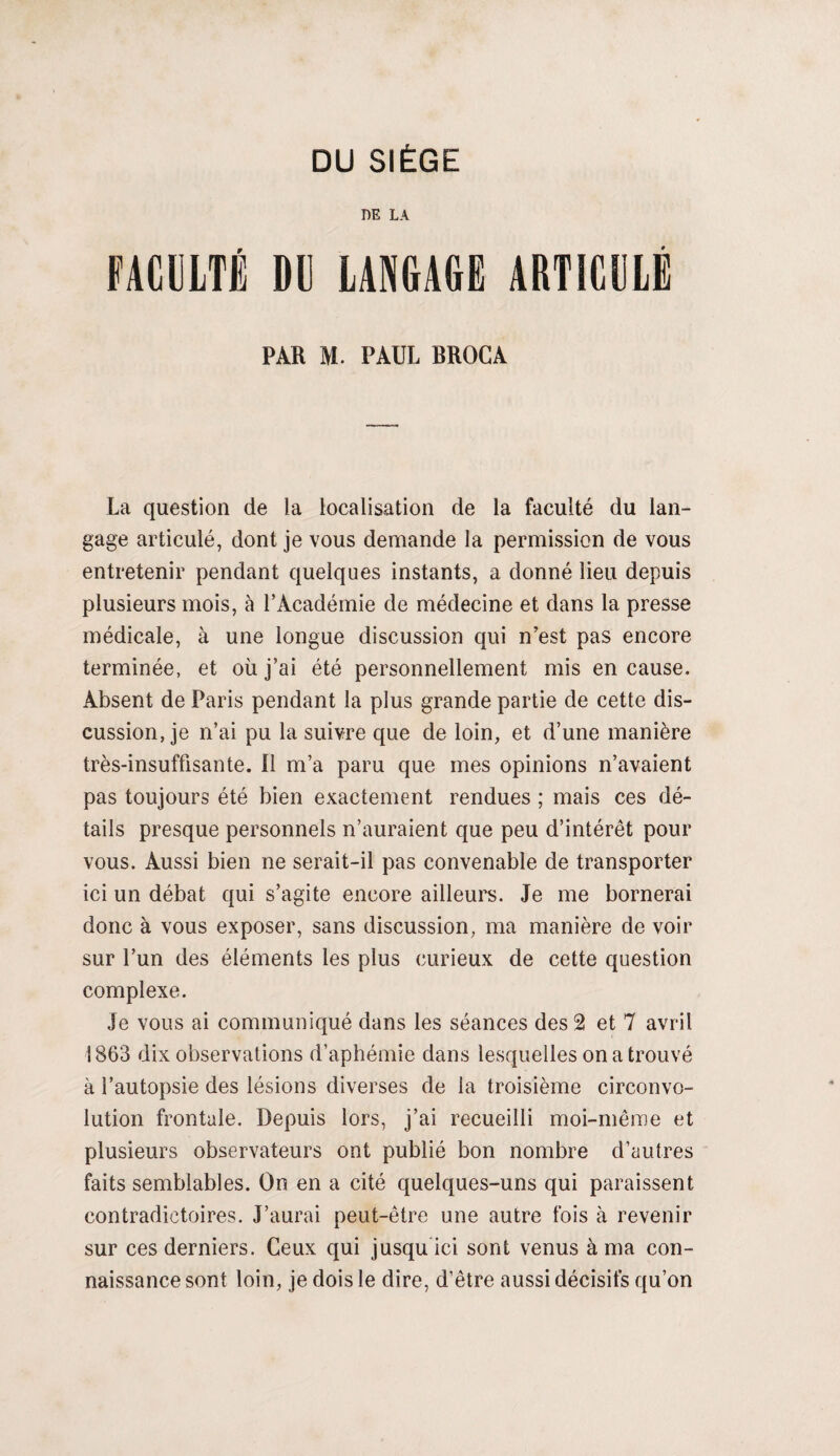 DE LA FACULTÉ DI) LANÇAGE ARTICULÉ PAR M. PAUL BROC A La question de ia localisation de la faculté du lan¬ gage articulé, dont je vous demande la permission de vous entretenir pendant quelques instants, a donné lieu depuis plusieurs mois, à l’Académie de médecine et dans la presse médicale, à une longue discussion qui n’est pas encore terminée, et où j’ai été personnellement mis en cause. Absent de Paris pendant la plus grande partie de cette dis¬ cussion, je n’ai pu la suivre que de loin, et d’une manière très-insuffisante. Il m’a paru que mes opinions n’avaient pas toujours été bien exactement rendues ; mais ces dé¬ tails presque personnels n’auraient que peu d’intérêt pour vous. Aussi bien ne serait-il pas convenable de transporter ici un débat qui s’agite encore ailleurs. Je me bornerai donc à vous exposer, sans discussion, ma manière de voir sur l’un des éléments les plus curieux de cette question complexe. Je vous ai communiqué dans les séances des 2 et 7 avril 1863 dix observations d’aphémie dans lesquelles on a trouvé à l’autopsie des lésions diverses de la troisième circonvo¬ lution frontale. Depuis lors, j’ai recueilli moi-même et plusieurs observateurs ont publié bon nombre d’autres faits semblables. On en a cité quelques-uns qui paraissent contradictoires. J’aurai peut-être une autre fois à revenir sur ces derniers. Ceux qui jusqu ici sont venus à ma con¬ naissance sont loin, je dois le dire, d’être aussi décisifs qu’on