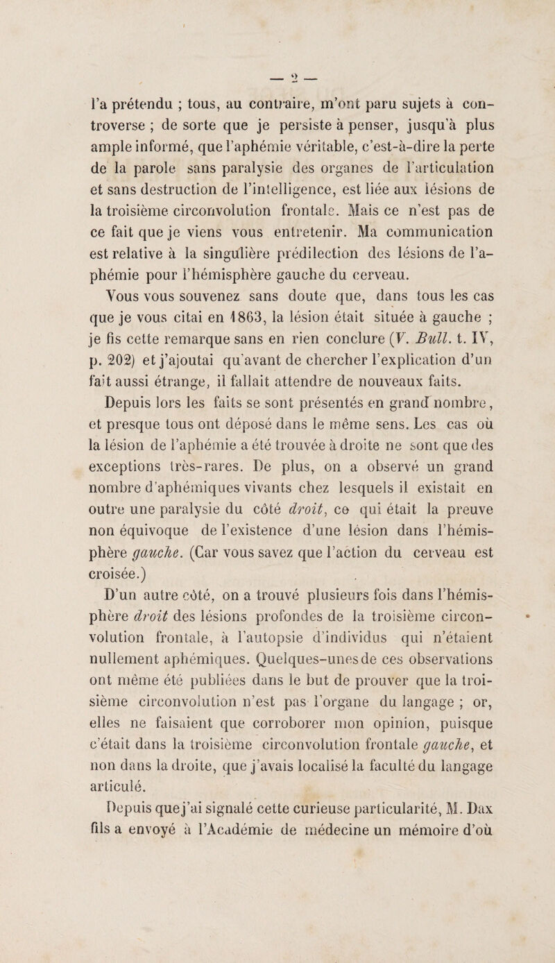 l’a prétendu ; tous, au contraire, m’ont paru sujets à con¬ troverse ; de sorte que je persiste à penser, jusqu’à plus ample informé, que l’aphémie véritable, c’est-à-dire la perte de la parole sans paralysie des organes de l’articulation et sans destruction de l’intelligence, est liée aux lésions de la troisième circonvolution frontale. Mais ce n’est pas de ce fait que je viens vous entretenir. Ma communication est relative à la singulière prédilection des lésions de l’a¬ phémie pour l’hémisphère gauche du cerveau. Vous vous souvenez sans doute que, dans tous les cas que je vous citai en 1863, la lésion était située à gauche ; je fis cette remarque sans en rien conclure (F. Bull. t. IV, p. 202) et j’ajoutai qu’avant de chercher l’explication d’un fait aussi étrange, il fallait attendre de nouveaux faits. Depuis lors les faits se sont présentés en grand nombre, et presque tous ont déposé dans le même sens. Les cas où la lésion de l’aphémie a été trouvée à droite ne sont que des exceptions très-rares. De plus, on a observé un grand nombre d’aphémiques vivants chez lesquels il existait en outre une paralysie du côté droit, ce qui était la preuve non équivoque de l’existence d’une lésion dans l’hémis¬ phère gauche. (Car vous savez que l’action du cerveau est croisée.) D’un autre côté, on a trouvé plusieurs fois dans l’hémis¬ phère droit des lésions profondes de la troisième circon¬ volution frontale, à l’autopsie d’individus qui n’étaient nullement aphémiques. Quelques-unes de ces observations ont même été publiées dans le but de prouver que la troi¬ sième circonvolution n’est pas l’organe du langage ; or, elles ne faisaient que corroborer mon opinion, puisque c’était dans la troisième circonvolution frontale gauche, et non dans la droite, que j’avais localisé la faculté du langage articulé. Depuis quej’ai signalé cette curieuse particularité, M. Dax fils a envoyé à l’Académie de médecine un mémoire d’où
